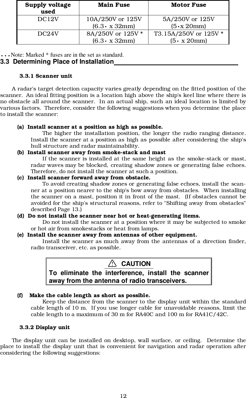 12•••Note: Marked * fuses are in the set as standard.3.3  Determining Place of Installation                                                                  3.3.1 Scanner unitA radar&apos;s target detection capacity varies greatly depending on the fitted position of thescanner.  An ideal fitting position is a location high above the ship&apos;s keel line where there isno obstacle all around the scanner.  In an actual ship, such an ideal location is limited byvarious factors.  Therefore, consider the following suggestions when you determine the placeto install the scanner:(a)  Install scanner at a position as high as possible.The higher the installation position, the longer the radio ranging distance.Install the scanner at a position as high as possible after considering the ship&apos;shull structure and radar maintainability.(b)  Install scanner away from smoke-stack and mastIf the scanner is installed at the same height as the smoke-stack or mast,radar waves may be blocked, creating shadow zones or generating false echoes.Therefore, do not install the scanner at such a position.(c)  Install scanner forward away from obstacle.To avoid creating shadow zones or generating false echoes, install the scan-ner at a position nearer to the ship&apos;s bow away from obstacles.  When installingthe scanner on a mast, position it in front of the mast.  (If obstacles cannot beavoided for the ship&apos;s structural reasons, refer to &quot;Shifting away from obstacles&quot;described Page 13.)(d)  Do not install the scanner near hot or heat-generating items.Do not install the scanner at a position where it may be subjected to smokeor hot air from smokestacks or heat from lamps.(e)  Install the scanner away from antennas of other equipment.Install the scanner as much away from the antennas of a direction finder,radio transceiver, etc. as possible.To eliminate the interference, install the scanneraway from the antenna of radio transceivers.(f) Make the cable length as short as possible.Keep the distance from the scanner to the display unit within the standardcable length of 10 m.  If you use longer cable for unavoidable reasons, limit thecable length to a maximum of 30 m for RA40C and 100 m for RA41C/42C.3.3.2 Display unitThe display unit can be installed on desktop, wall surface, or ceiling.  Determine theplace to install the display unit that is convenient for navigation and radar operation afterconsidering the following suggestions:Supply voltageused Main Fuse Motor FuseDC12V 10A/250V or 125V(6.3• x 32mm) 5A/250V or 125V(5•x 20mm)DC24V  8A/250V or 125V *(6.3• x 32mm) T3.15A/250V or 125V *(5• x 20mm)!CAUTION
