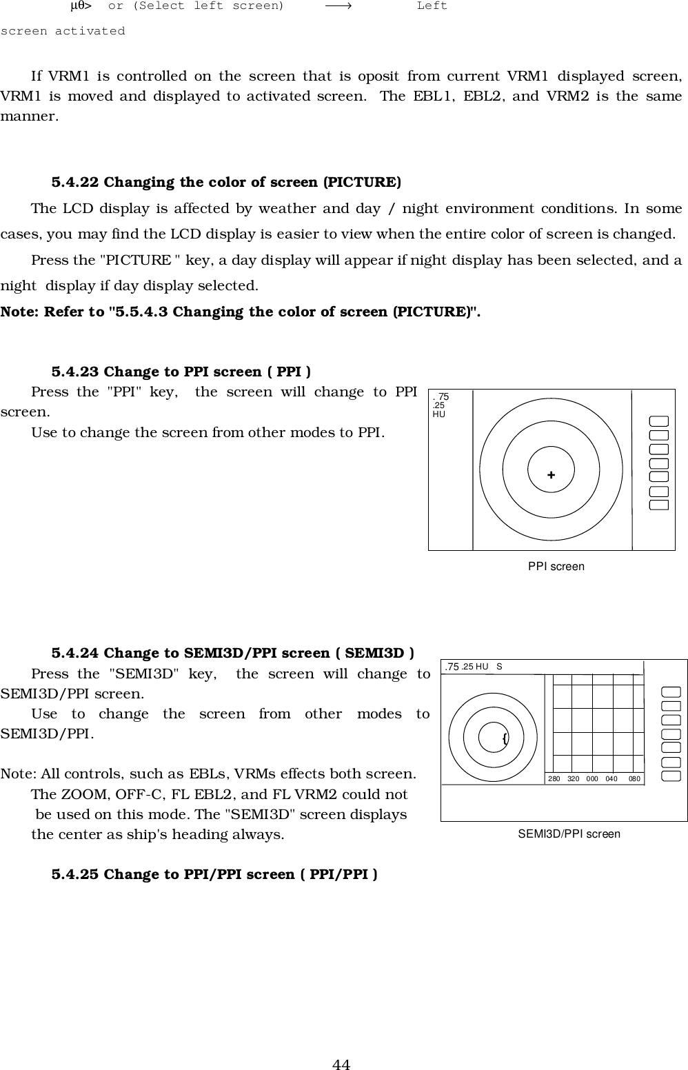 44         µθ&gt;  or (Select left screen) →  Leftscreen activatedIf VRM1 is controlled on the screen that is oposit from current VRM1 displayed screen,VRM1 is moved and displayed to activated screen.  The EBL1, EBL2, and VRM2 is the samemanner.5.4.22 Changing the color of screen (PICTURE)The LCD display is affected by weather and day / night environment conditions. In somecases, you may find the LCD display is easier to view when the entire color of screen is changed.Press the &quot;PICTURE &quot; key, a day display will appear if night display has been selected, and anight  display if day display selected.Note: Refer to &quot;5.5.4.3 Changing the color of screen (PICTURE)&quot;.5.4.23 Change to PPI screen ( PPI )Press the &quot;PPI&quot; key,  the screen will change to PPIscreen.Use to change the screen from other modes to PPI.5.4.24 Change to SEMI3D/PPI screen ( SEMI3D )Press the &quot;SEMI3D&quot; key,  the screen will change toSEMI3D/PPI screen.Use to change the screen from other modes toSEMI3D/PPI.Note: All controls, such as EBLs, VRMs effects both screen.The ZOOM, OFF-C, FL EBL2, and FL VRM2 could not be used on this mode. The &quot;SEMI3D&quot; screen displaysthe center as ship&apos;s heading always.5.4.25 Change to PPI/PPI screen ( PPI/PPI ) . 75 .25 HU  + PPI screen  .75 .25 HU  S { 280  320  000  040   080 SEMI3D/PPI screen 