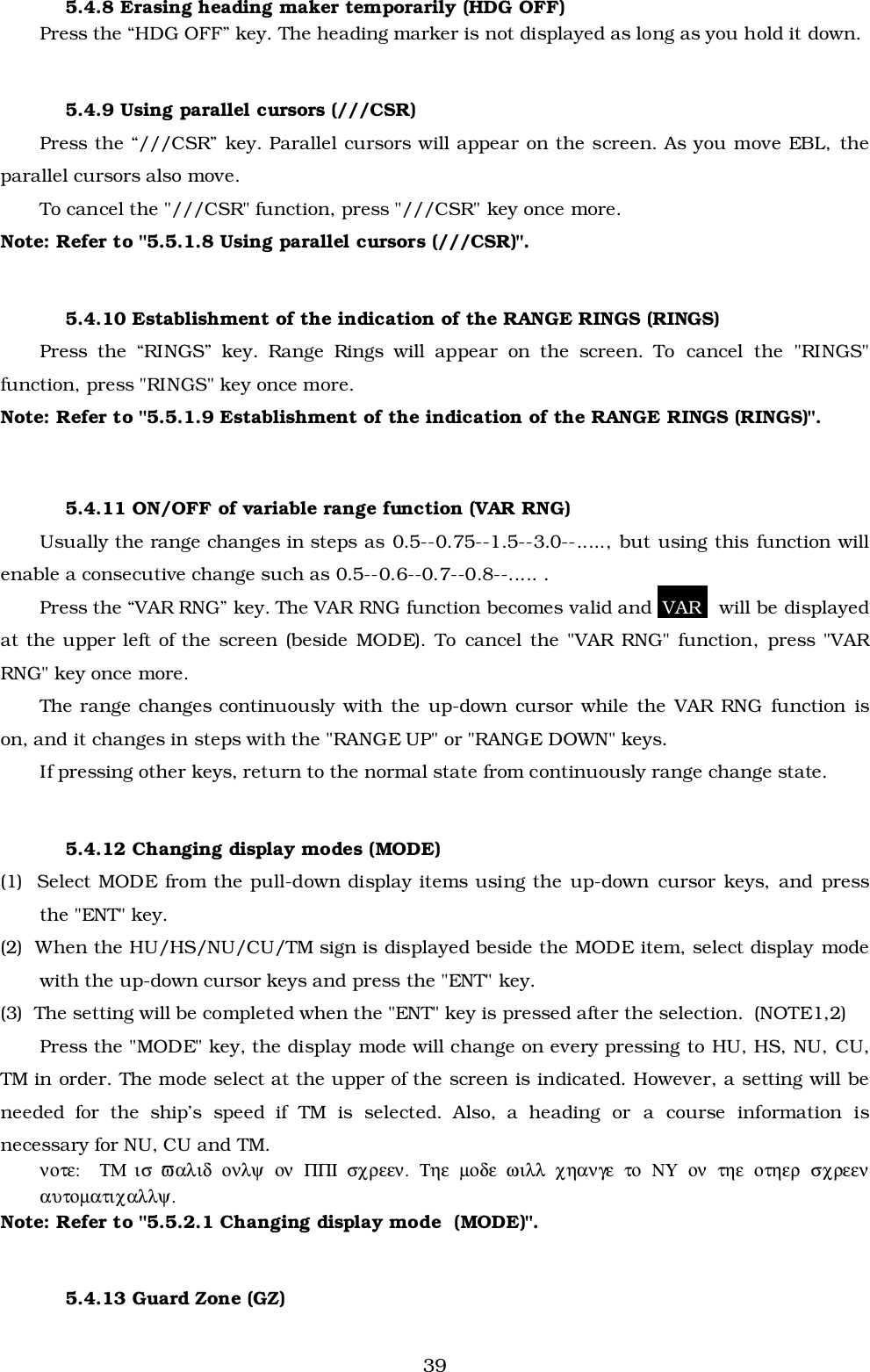 395.4.8 Erasing heading maker temporarily (HDG OFF)Press the “HDG OFF” key. The heading marker is not displayed as long as you hold it down.5.4.9 Using parallel cursors (///CSR)Press the “///CSR” key. Parallel cursors will appear on the screen. As you move EBL, theparallel cursors also move.To cancel the &quot;///CSR&quot; function, press &quot;///CSR&quot; key once more.Note: Refer to &quot;5.5.1.8 Using parallel cursors (///CSR)&quot;.5.4.10 Establishment of the indication of the RANGE RINGS (RINGS)Press the “RINGS” key. Range Rings will appear on the screen. To cancel the &quot;RINGS&quot;function, press &quot;RINGS&quot; key once more.Note: Refer to &quot;5.5.1.9 Establishment of the indication of the RANGE RINGS (RINGS)&quot;.5.4.11 ON/OFF of variable range function (VAR RNG)Usually the range changes in steps as 0.5--0.75--1.5--3.0--....., but using this function willenable a consecutive change such as 0.5--0.6--0.7--0.8--..... .Press the “VAR RNG” key. The VAR RNG function becomes valid and  VAR   will be displayedat the upper left of the screen (beside MODE). To cancel the &quot;VAR RNG&quot; function, press &quot;VARRNG&quot; key once more.The range changes continuously with the up-down cursor while the VAR RNG function ison, and it changes in steps with the &quot;RANGE UP&quot; or &quot;RANGE DOWN&quot; keys.If pressing other keys, return to the normal state from continuously range change state.5.4.12 Changing display modes (MODE)(1)  Select MODE from the pull-down display items using the up-down cursor keys, and pressthe &quot;ENT&quot; key.(2)  When the HU/HS/NU/CU/TM sign is displayed beside the MODE item, select display modewith the up-down cursor keys and press the &quot;ENT&quot; key.(3)  The setting will be completed when the &quot;ENT&quot; key is pressed after the selection.  (NOTE1,2)Press the &quot;MODE&quot; key, the display mode will change on every pressing to HU, HS, NU, CU,TM in order. The mode select at the upper of the screen is indicated. However, a setting will beneeded for the ship’s speed if TM is selected. Also, a heading or a course information isnecessary for NU, CU and TM.νοτε:    ΤΜ  ισ  ϖαλιδ  ονλψ  ον  ΠΠΙ  σχρεεν.  Τηε  µοδε  ωιλλ  χηανγε  το  ΝΥ  ον  τηε  οτηερ  σχρεεναυτοµατιχαλλψ.Note: Refer to &quot;5.5.2.1 Changing display mode  (MODE)&quot;.5.4.13 Guard Zone (GZ)