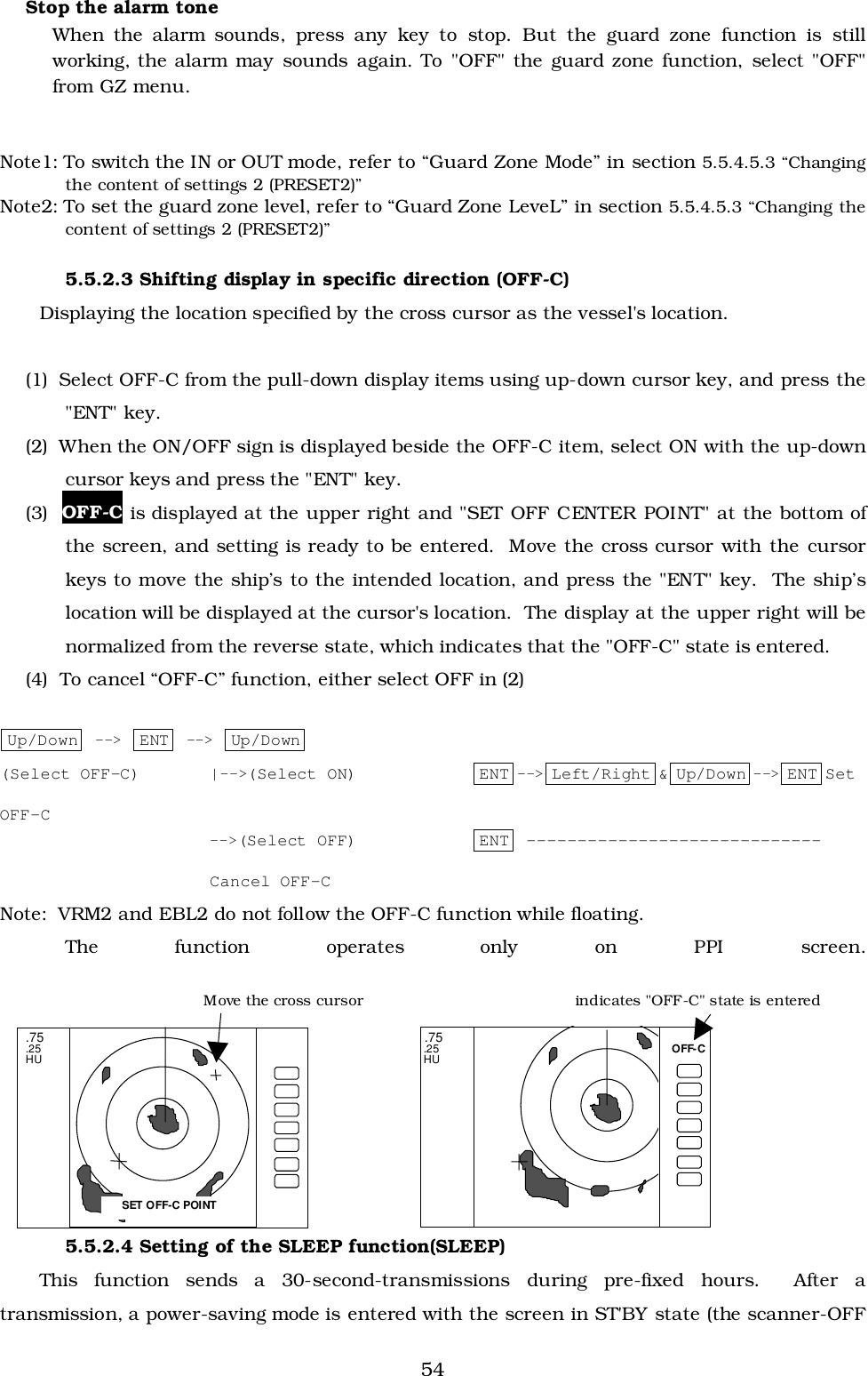 54Stop the alarm toneWhen the alarm sounds, press any key to stop. But the guard zone function is stillworking, the alarm may sounds again. To &quot;OFF&quot; the guard zone function, select &quot;OFF&quot;from GZ menu.Note1: To switch the IN or OUT mode, refer to “Guard Zone Mode” in section 5.5.4.5.3 “Changingthe content of settings 2 (PRESET2)”Note2: To set the guard zone level, refer to “Guard Zone LeveL” in section 5.5.4.5.3 “Changing thecontent of settings 2 (PRESET2)”5.5.2.3 Shifting display in specific direction (OFF-C)Displaying the location specified by the cross cursor as the vessel&apos;s location.(1)  Select OFF-C from the pull-down display items using up-down cursor key, and press the&quot;ENT&quot; key.(2)  When the ON/OFF sign is displayed beside the OFF-C item, select ON with the up-downcursor keys and press the &quot;ENT&quot; key.(3)  OFF-C is displayed at the upper right and &quot;SET OFF CENTER POINT&quot; at the bottom ofthe screen, and setting is ready to be entered.  Move the cross cursor with the cursorkeys to move the ship’s to the intended location, and press the &quot;ENT&quot; key.  The ship’slocation will be displayed at the cursor&apos;s location.  The display at the upper right will benormalized from the reverse state, which indicates that the &quot;OFF-C&quot; state is entered.(4)  To cancel “OFF-C” function, either select OFF in (2)Up/Down  --&gt; ENT  --&gt; Up/Down(Select OFF-C) |--&gt;(Select ON) ENT --&gt; Left/Right &amp; Up/Down --&gt; ENT SetOFF-C--&gt;(Select OFF) ENT -----------------------------Cancel OFF-CNote:  VRM2 and EBL2 do not follow the OFF-C function while floating.The function operates only on PPI screen.5.5.2.4 Setting of the SLEEP function(SLEEP)This function sends a 30-second-transmissions during pre-fixed hours.  After atransmission, a power-saving mode is entered with the screen in ST&apos;BY state (the scanner-OFF .75 .25 HU.75.25HUSET OFF-C POINTOFF-CMove the cross cursor indicates &quot;OFF-C&quot; state is entered