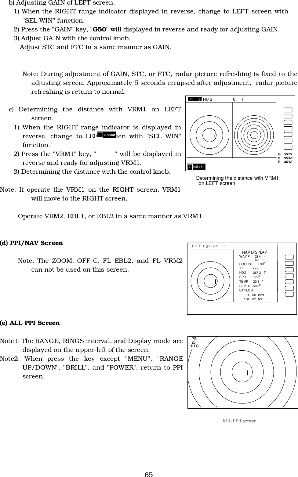 65b) Adjusting GAIN of LEFT screen.1) When the RIGHT range indicator displayed in reverse, change to LEFT screen with&quot;SEL WIN&quot; function.2) Press the &quot;GAIN&quot; key, &quot;G50&quot; will displayed in reverse and ready for adjusting GAIN.3) Adjust GAIN with the control knob. Adjust STC and FTC in a same manner as GAIN.Note: During adjustment of GAIN, STC, or FTC, radar picture refreshing is fixed to theadjusting screen. Approximately 5 seconds errapsed after adjustment,  radar picturerefreshing is return to normal.c) Determining the distance with VRM1 on LEFTscreen.1) When the RIGHT range indicator is displayed inreverse, change to LEFT screen with &quot;SEL WIN&quot;function.2) Press the &quot;VRM1&quot; key, &quot;       &quot; will be displayed inreverse and ready for adjusting VRM1.3) Determining the distance with the control knob.Note: If operate the VRM1 on the RIGHT screen, VRM1will move to the RIGHT screen.Operate VRM2, EBL1, or EBL2 in a same manner as VRM1.(d) PPI/NAV ScreenNote: The ZOOM, OFF-C, FL EBL2, and FL VRM2can not be used on this screen.(e) ALL PPI ScreenNote1: The RANGE, RINGS interval, and Display mode aredisplayed on the upper-left of the screen.Note2: When press the key except &quot;MENU&quot;, &quot;RANGEUP/DOWN&quot;, &quot;BRILL&quot;, and &quot;POWER&quot;, return to PPIscreen. G  55/35 S  35/AT F  35/AT 1  0.00N M Determining the distance with VRM1   on LEFT screen .75  .25 HU S       6   1 {  D‚V‚T D‚Q‚T ‚g‚t  ‚r { NAV DISPLAY WAY P  123.4 ‹   6.8 ‚m‚l COURSE 2.38NM XT E   &lt;&lt;&lt; HDG 267.3 ‹T SPD 12.8KT TEMP 20.8 ‹C DEPTH 58.3M LAT/LON    34 ‹08 D22N 138 ‹02 D53E PPI/NAV screen  { . 75 . 25 HU S ALL PPI screen 1  0.00NM