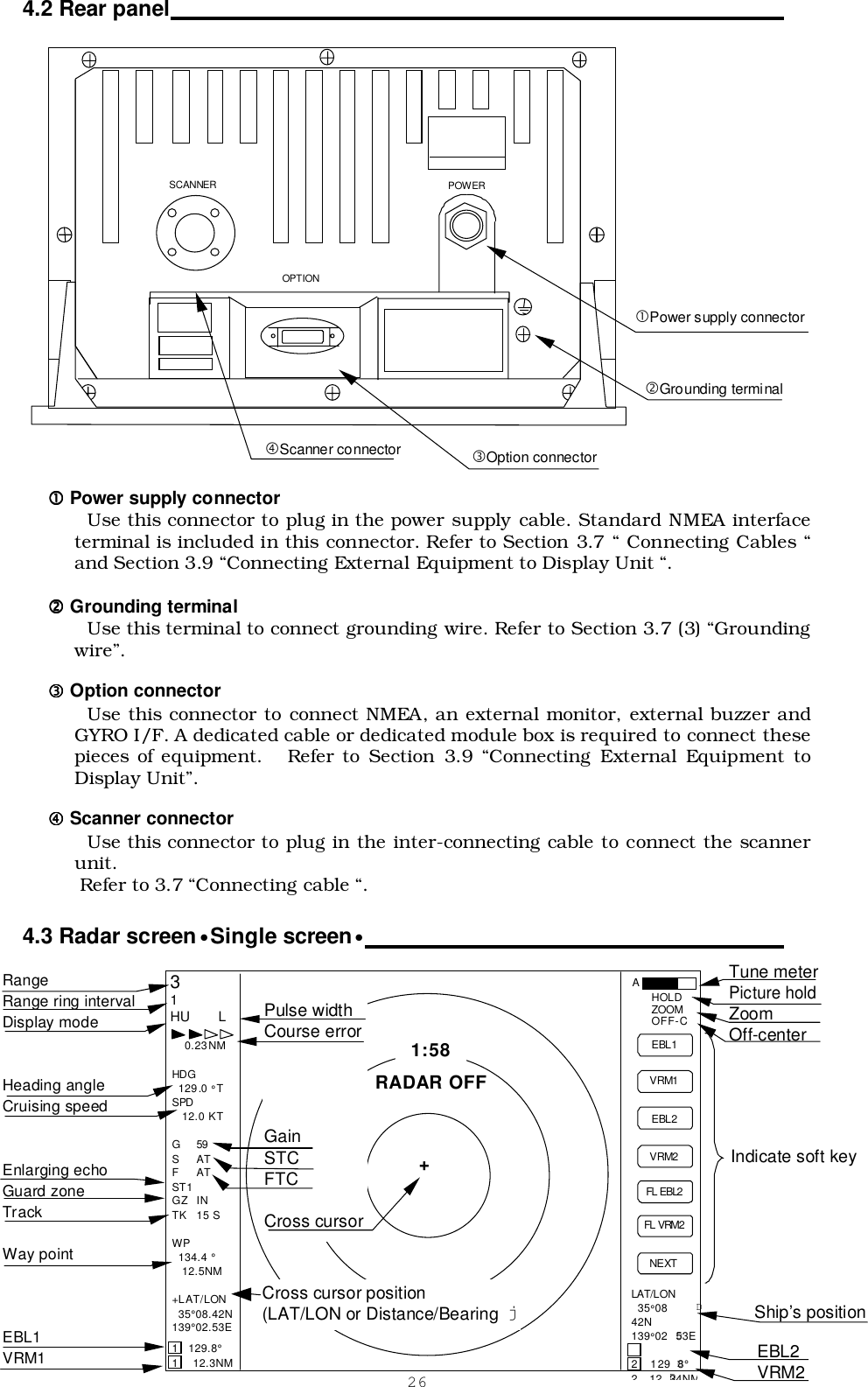 264.2 Rear panel                                                                                                 !!!! Power supply connectorUse this connector to plug in the power supply cable. Standard NMEA interfaceterminal is included in this connector. Refer to Section 3.7 “ Connecting Cables “and Section 3.9 “Connecting External Equipment to Display Unit “.&quot;&quot;&quot;&quot; Grounding terminalUse this terminal to connect grounding wire. Refer to Section 3.7 (3) “Groundingwire”.#### Option connectorUse this connector to connect NMEA, an external monitor, external buzzer andGYRO I/F. A dedicated cable or dedicated module box is required to connect thesepieces of equipment.   Refer to Section 3.9 “Connecting External Equipment toDisplay Unit”.$$$$ Scanner connectorUse this connector to plug in the inter-connecting cable to connect the scannerunit. Refer to 3.7 “Connecting cable “.4.3 Radar screen•Single screen•                                                                     SCANNER  POWER  OPTION  Ship’s position EBL2 VRM2 Indicate soft key 3 1 HU   L 1:58 + RADAR OFF EBL1 VRM1 EBL2 VRM2 FL EBL2 FL VRM2 NEXT A HOLD ZOOM OFF-C LAT/LON  35°08 D42N 139°02 D53E  2  129 D8° 212D34NM  0.23NM  HDG  129.0 °T SPD   12.0 KT  G 59 S AT F AT ST1 GZ IN TK 15 S  WP 134.4 °   12.5NM  +LAT/LON 35°08.42N 139°02.53E  1  129.8° 1   12.3NM Tune meter Picture hold Zoom Off-center Range Range ring interval Display mode   Heading angle Cruising speed   Enlarging echo Guard zone Track  Way point    EBL1 VRM1 Pulse width Course error     Gain STC FTC  Cross cursor Cross cursor position (LAT/LON or Distance/Bearing j !Power supply connector&quot;Grounding terminal$Scanner connector #Option connector