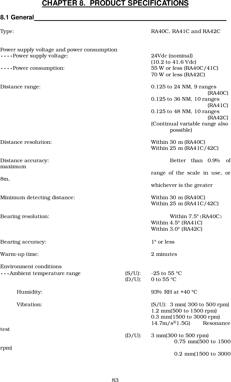 83CHAPTER 8.  PRODUCT SPECIFICATIONS8.1 General                                                                                                          Type: RA40C, RA41C and RA42CPower supply voltage and power consumption••••Power supply voltage: 24Vdc (nominal)(10.2 to 41.6 Vdc)••••Power consumption:  55 W or less (RA40C/41C)70 W or less (RA42C)Distance range: 0.125 to 24 NM, 9 ranges  (RA40C)0.125 to 36 NM, 10 ranges (RA41C)0.125 to 48 NM, 10 ranges (RA42C)(Continual variable range also possible)Distance resolution: Within 30 m (RA40C)Within 25 m (RA41C/42C)Distance accuracy: Better than 0.9% ofmaximum range of the scale in use, or8m, whichever is the greaterMinimum detecting distance: Within 30 m (RA40C)Within 25 m (RA41C/42C)Bearing resolution: Within 7.5°(RA40C)Within 4.5° (RA41C)Within 3.0° (RA42C)Bearing accuracy: 1° or lessWarm-up time: 2 minutesEnvironment conditions•••Ambient temperature range (S/U):  -25 to 55 °C  (D/U):  0 to 55 °C          Humidity: 93%  RH at +40 °C          Vibration: (S/U): 3 mm( 300 to 500 rpm)1.2 mm(500 to 1500 rpm)0.3 mm(1500 to 3000 rpm)14.7m/s2(1.5G) Resonancetest (D/U): 3 mm(300 to 500 rpm)                                                                      0.75 mm(500 to 1500rpm)                                                                       0.2 mm(1500 to 3000