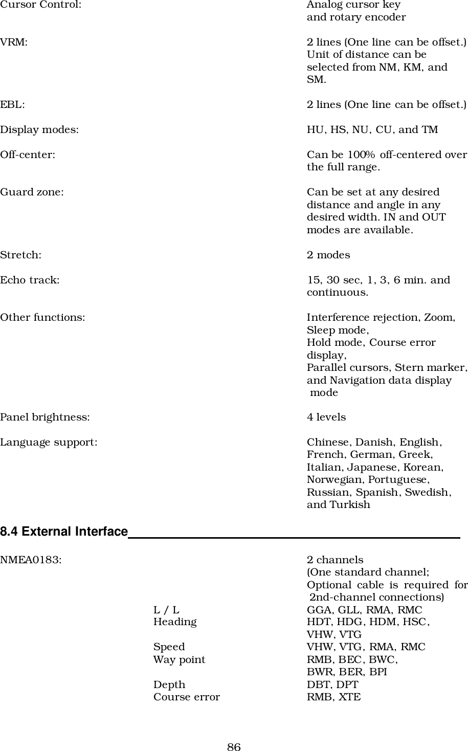 86Cursor Control: Analog cursor keyand rotary encoderVRM: 2 lines (One line can be offset.)Unit of distance can beselected from NM, KM, andSM.EBL: 2 lines (One line can be offset.)Display modes: HU, HS, NU, CU, and TMOff-center: Can be 100%  off-centered overthe full range.Guard zone: Can be set at any desireddistance and angle in anydesired width. IN and OUTmodes are available.Stretch: 2 modesEcho track: 15, 30 sec, 1, 3, 6 min. andcontinuous.Other functions: Interference rejection, Zoom,Sleep mode,Hold mode, Course errordisplay,Parallel cursors, Stern marker,and Navigation data display modePanel brightness: 4 levelsLanguage support: Chinese, Danish, English,French, German, Greek,Italian, Japanese, Korean,Norwegian, Portuguese,Russian, Spanish, Swedish,and Turkish8.4 External Interface                                                                                          NMEA0183: 2 channels(One standard channel;Optional cable is required for2nd-channel connections)L / L GGA, GLL, RMA, RMCHeading HDT, HDG, HDM, HSC,VHW, VTGSpeed VHW, VTG, RMA, RMCWay point RMB, BEC, BWC,BWR, BER, BPIDepth DBT, DPTCourse error RMB, XTE
