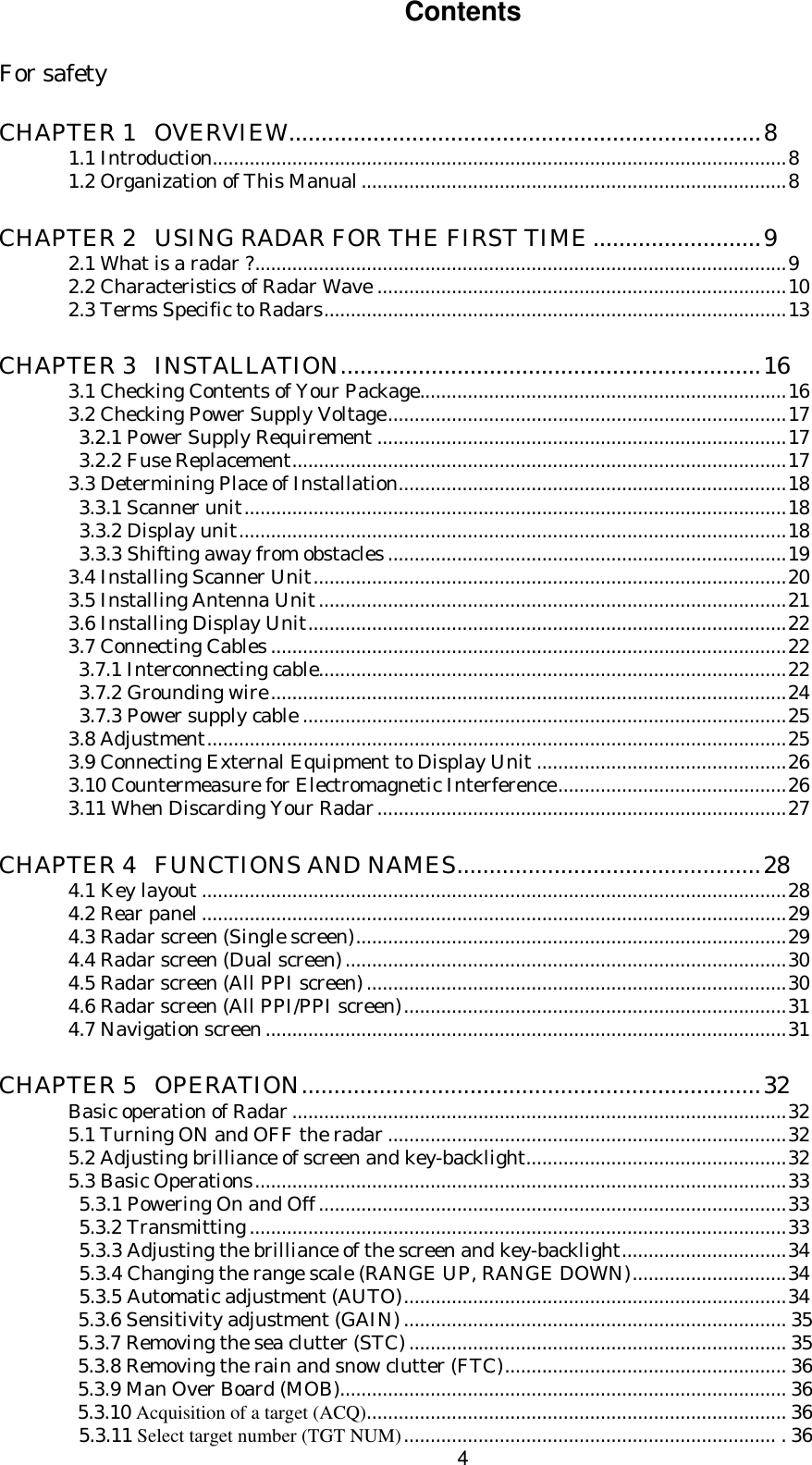  4Contents  For safety  CHAPTER 1   OVERVIEW.........................................................................8  1.1 Introduction............................................................................................................8  1.2 Organization of This Manual................................................................................8  CHAPTER 2   USING RADAR FOR THE FIRST TIME..........................9  2.1 What is a radar ?....................................................................................................9  2.2 Characteristics of Radar Wave .............................................................................10  2.3 Terms Specific to Radars.......................................................................................13  CHAPTER 3   INSTALLATION.................................................................16  3.1 Checking Contents of Your Package.....................................................................16  3.2 Checking Power Supply Voltage...........................................................................17    3.2.1 Power Supply Requirement .............................................................................17    3.2.2 Fuse Replacement.............................................................................................17  3.3 Determining Place of Installation.........................................................................18    3.3.1 Scanner unit......................................................................................................18    3.3.2 Display unit.......................................................................................................18     3.3.3 Shifting away from obstacles ...........................................................................19  3.4 Installing Scanner Unit.........................................................................................20  3.5 Installing Antenna Unit........................................................................................21  3.6 Installing Display Unit..........................................................................................22  3.7 Connecting Cables .................................................................................................22                3.7.1 Interconnecting cable........................................................................................22     3.7.2 Grounding wire.................................................................................................24    3.7.3 Power supply cable ...........................................................................................25  3.8 Adjustment.............................................................................................................25  3.9 Connecting External Equipment to Display Unit ...............................................26  3.10 Countermeasure for Electromagnetic Interference...........................................26  3.11 When Discarding Your Radar.............................................................................27  CHAPTER 4   FUNCTIONS AND NAMES...............................................28  4.1 Key layout ..............................................................................................................28  4.2 Rear panel..............................................................................................................29  4.3 Radar screen (Single screen).................................................................................29  4.4 Radar screen (Dual screen)...................................................................................30  4.5 Radar screen (All PPI screen)...............................................................................30  4.6 Radar screen (All PPI/PPI screen)........................................................................31  4.7 Navigation screen ..................................................................................................31  CHAPTER 5   OPERATION.......................................................................32  Basic operation of Radar .............................................................................................32  5.1 Turning ON and OFF the radar ...........................................................................32  5.2 Adjusting brilliance of screen and key-backlight.................................................32  5.3 Basic Operations....................................................................................................33    5.3.1 Powering On and Off........................................................................................33    5.3.2 Transmitting .....................................................................................................33    5.3.3 Adjusting the brilliance of the screen and key-backlight...............................34    5.3.4 Changing the range scale (RANGE UP, RANGE DOWN).............................34    5.3.5 Automatic adjustment (AUTO)........................................................................34    5.3.6 Sensitivity adjustment (GAIN) ........................................................................ 35    5.3.7 Removing the sea clutter (STC) ....................................................................... 35    5.3.8 Removing the rain and snow clutter (FTC)..................................................... 36    5.3.9 Man Over Board (MOB).................................................................................... 36    5.3.10 Acquisition of a target (ACQ)............................................................................... 36    5.3.11 Select target number (TGT NUM)...................................................................... . 36 