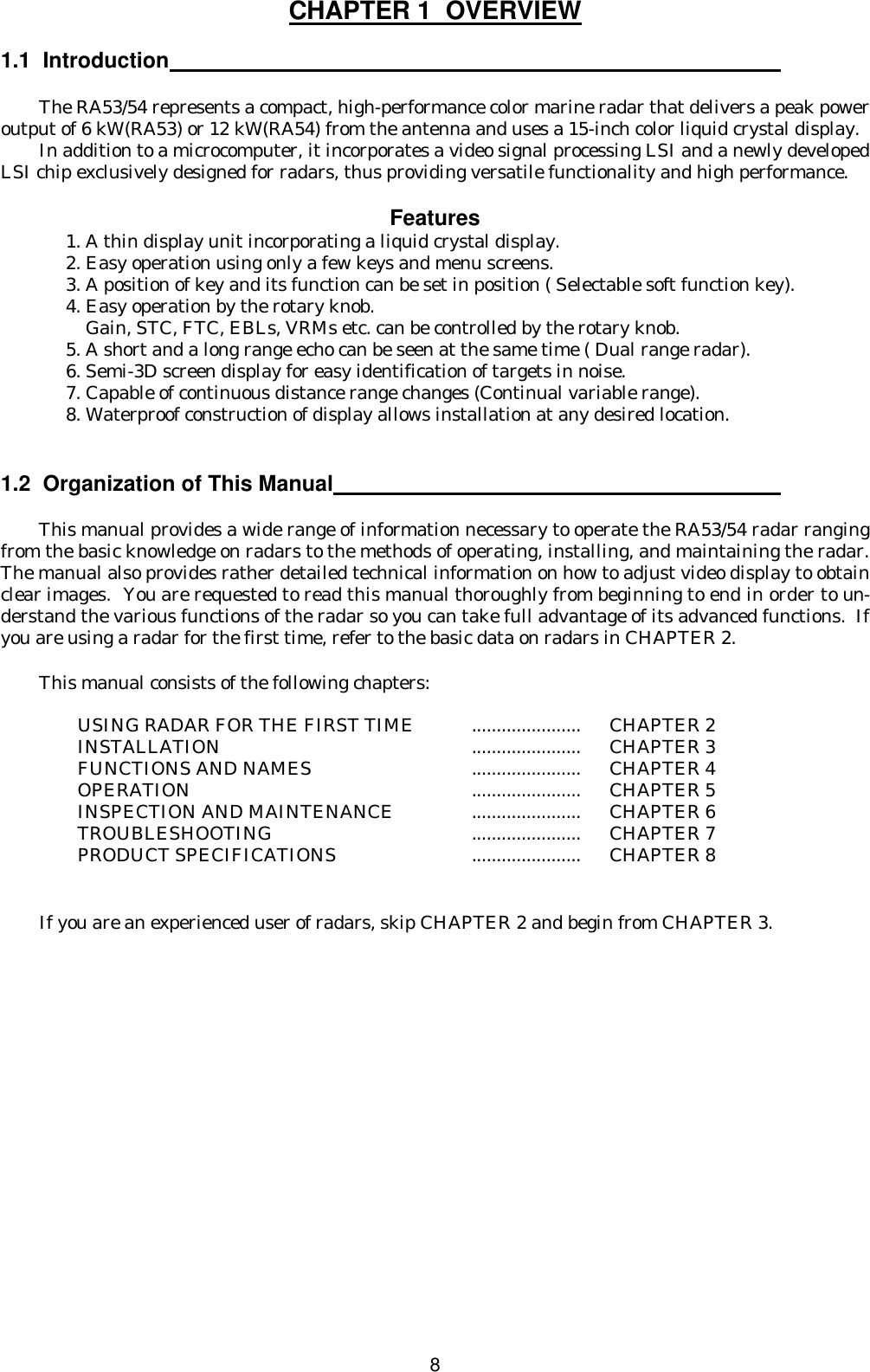 8CHAPTER 1  OVERVIEW  1.1  Introduction   The RA53/54 represents a compact, high-performance color marine radar that delivers a peak power output of 6 kW(RA53) or 12 kW(RA54) from the antenna and uses a 15-inch color liquid crystal display. In addition to a microcomputer, it incorporates a video signal processing LSI and a newly developed LSI chip exclusively designed for radars, thus providing versatile functionality and high performance.  Features 1. A thin display unit incorporating a liquid crystal display. 2. Easy operation using only a few keys and menu screens. 3. A position of key and its function can be set in position ( Selectable soft function key). 4. Easy operation by the rotary knob.     Gain, STC, FTC, EBLs, VRMs etc. can be controlled by the rotary knob. 5. A short and a long range echo can be seen at the same time ( Dual range radar). 6. Semi-3D screen display for easy identification of targets in noise. 7. Capable of continuous distance range changes (Continual variable range). 8. Waterproof construction of display allows installation at any desired location.   1.2  Organization of This Manual   This manual provides a wide range of information necessary to operate the RA53/54 radar ranging from the basic knowledge on radars to the methods of operating, installing, and maintaining the radar.  The manual also provides rather detailed technical information on how to adjust video display to obtain clear images.  You are requested to read this manual thoroughly from beginning to end in order to un-derstand the various functions of the radar so you can take full advantage of its advanced functions.  If you are using a radar for the first time, refer to the basic data on radars in CHAPTER 2.    This manual consists of the following chapters:  USING RADAR FOR THE FIRST TIME  ......................  CHAPTER 2 INSTALLATION  ......................  CHAPTER 3 FUNCTIONS AND NAMES  ......................  CHAPTER 4 OPERATION  ......................  CHAPTER 5 INSPECTION AND MAINTENANCE  ......................  CHAPTER 6 TROUBLESHOOTING   ......................  CHAPTER 7 PRODUCT SPECIFICATIONS  ......................  CHAPTER 8   If you are an experienced user of radars, skip CHAPTER 2 and begin from CHAPTER 3.   