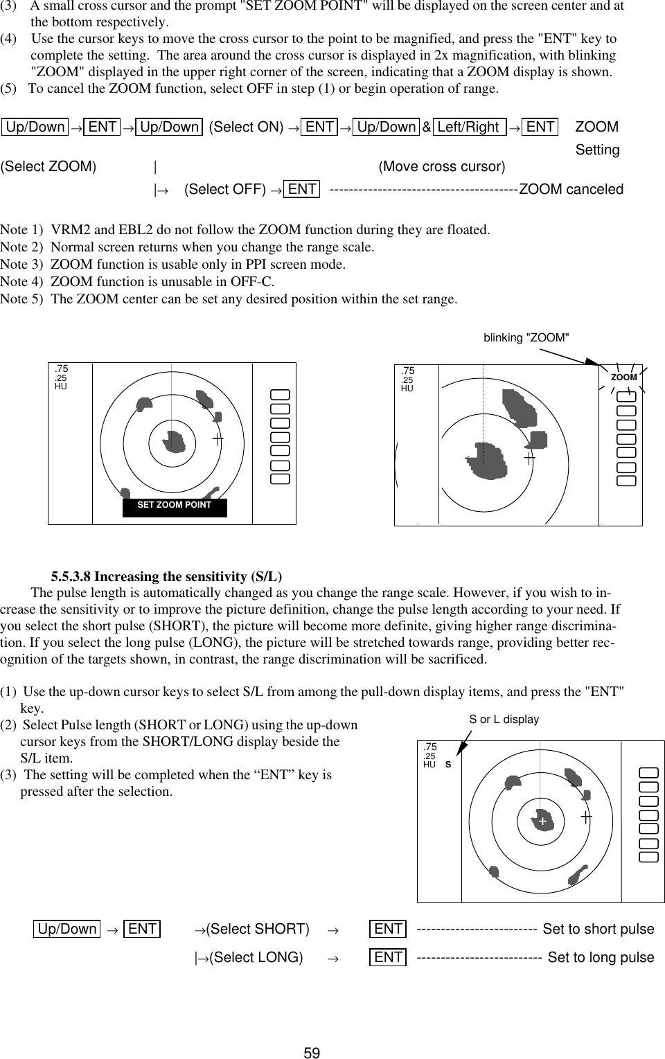   59(3)    A small cross cursor and the prompt &quot;SET ZOOM POINT&quot; will be displayed on the screen center and at the bottom respectively.  (4)    Use the cursor keys to move the cross cursor to the point to be magnified, and press the &quot;ENT&quot; key to complete the setting.  The area around the cross cursor is displayed in 2x magnification, with blinking &quot;ZOOM&quot; displayed in the upper right corner of the screen, indicating that a ZOOM display is shown.  (5)   To cancel the ZOOM function, select OFF in step (1) or begin operation of range.  Up/Down →ENT →Up/Down  (Select ON) →ENT →Up/Down &amp;Left/Right  →ENT   ZOOM          Setting (Select ZOOM)    | (Move cross cursor)  |→ (Select OFF) →ENT  ---------------------------------------ZOOM canceled  Note 1)  VRM2 and EBL2 do not follow the ZOOM function during they are floated. Note 2)  Normal screen returns when you change the range scale. Note 3)  ZOOM function is usable only in PPI screen mode. Note 4)  ZOOM function is unusable in OFF-C. Note 5)  The ZOOM center can be set any desired position within the set range.            5.5.3.8 Increasing the sensitivity (S/L) The pulse length is automatically changed as you change the range scale. However, if you wish to in-crease the sensitivity or to improve the picture definition, change the pulse length according to your need. If you select the short pulse (SHORT), the picture will become more definite, giving higher range discrimina-tion. If you select the long pulse (LONG), the picture will be stretched towards range, providing better rec-ognition of the targets shown, in contrast, the range discrimination will be sacrificed.  (1)  Use the up-down cursor keys to select S/L from among the pull-down display items, and press the &quot;ENT&quot; key. (2)  Select Pulse length (SHORT or LONG) using the up-down cursor keys from the SHORT/LONG display beside the S/L item. (3)  The setting will be completed when the “ENT” key is pressed after the selection.               Up/Down  → ENT  →(Select SHORT) → ENT  ------------------------- Set to short pulse  |→(Select LONG) → ENT  -------------------------- Set to long pulse  .75 .25 HU    S +  S or L display .75 .25 HU SET ZOOM POINT .75 .25 HU ZOOM blinking &quot;ZOOM&quot; 