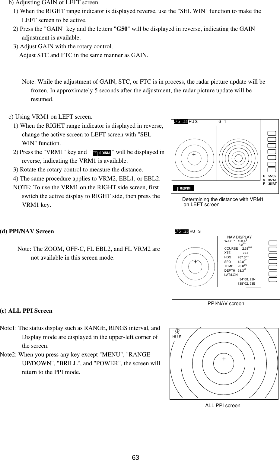   63b) Adjusting GAIN of LEFT screen. 1) When the RIGHT range indicator is displayed reverse, use the &quot;SEL WIN&quot; function to make the LEFT screen to be active. 2) Press the &quot;GAIN&quot; key and the letters &quot;G50&quot; will be displayed in reverse, indicating the GAIN adjustment is available. 3) Adjust GAIN with the rotary control.  Adjust STC and FTC in the same manner as GAIN.   Note: While the adjustment of GAIN, STC, or FTC is in process, the radar picture update will be frozen. In approximately 5 seconds after the adjustment, the radar picture update will be resumed.  c) Using VRM1 on LEFT screen. 1) When the RIGHT range indicator is displayed in reverse, change the active screen to LEFT screen with &quot;SEL WIN&quot; function. 2) Press the &quot;VRM1&quot; key and &quot;               &quot; will be displayed in reverse, indicating the VRM1 is available. 3) Rotate the rotary control to measure the distance. 4) The same procedure applies to VRM2, EBL1, or EBL2. NOTE: To use the VRM1 on the RIGHT side screen, first switch the active display to RIGHT side, then press the VRM1 key.   (d) PPI/NAV Screen    Note: The ZOOM, OFF-C, FL EBL2, and FL VRM2 are not available in this screen mode.      (e) ALL PPI Screen  Note1: The status display such as RANGE, RINGS interval, and Display mode are displayed in the upper-left corner of the screen. Note2: When you press any key except &quot;MENU&quot;, &quot;RANGE UP/DOWN&quot;, &quot;BRILL&quot;, and &quot;POWER&quot;, the screen will return to the PPI mode.       1    0.00NM G   55/35 S  35/AT F  35/AT 1  0.00NM Determining the distance with VRM1  on LEFT screen .75  .25 HU S      6   1 + + NAV DISPLAY WAY P  123.4°   6.8NM COURSE 2.38NM XTE    &lt;&lt;&lt; HDG 267.3°T SPD 12.8KT TEMP 20.8°C DEPTH 58.3M LAT/LON    34°08. 22N 138°02. 53E PPI/NAV screen .75  .25 HU   S     + . 75 . 25 HU S ALL PPI screen 