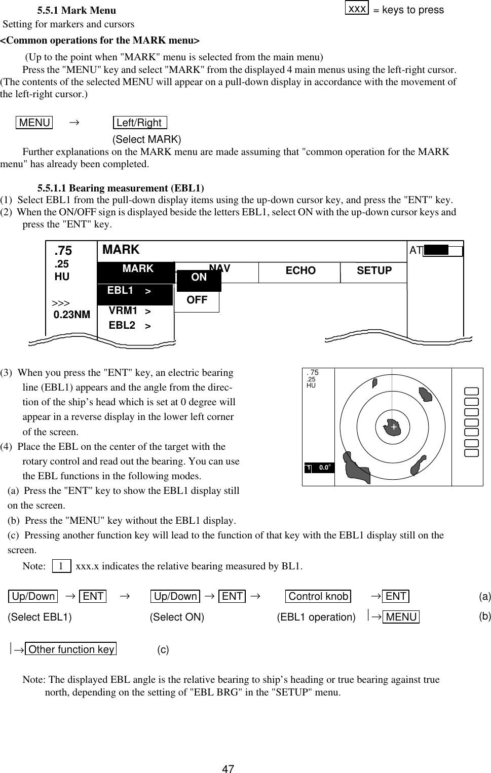   475.5.1 Mark Menu xxx  = keys to press  Setting for markers and cursors &lt;Common operations for the MARK menu&gt;  (Up to the point when &quot;MARK&quot; menu is selected from the main menu) Press the &quot;MENU&quot; key and select &quot;MARK&quot; from the displayed 4 main menus using the left-right cursor.  (The contents of the selected MENU will appear on a pull-down display in accordance with the movement of the left-right cursor.)   MENU      → Left/Right    (Select MARK) Further explanations on the MARK menu are made assuming that &quot;common operation for the MARK menu&quot; has already been completed.  5.5.1.1 Bearing measurement (EBL1) (1)  Select EBL1 from the pull-down display items using the up-down cursor key, and press the &quot;ENT&quot; key.   (2)  When the ON/OFF sign is displayed beside the letters EBL1, select ON with the up-down cursor keys and press the &quot;ENT&quot; key.              (3)  When you press the &quot;ENT&quot; key, an electric bearing line (EBL1) appears and the angle from the direc-tion of the ship’s head which is set at 0 degree will appear in a reverse display in the lower left corner of the screen. (4)  Place the EBL on the center of the target with the rotary control and read out the bearing. You can use the EBL functions in the following modes.   (a)  Press the &quot;ENT&quot; key to show the EBL1 display still on the screen.  (b)  Press the &quot;MENU&quot; key without the EBL1 display.  (c)  Pressing another function key will lead to the function of that key with the EBL1 display still on the screen. Note:    1    xxx.x indicates the relative bearing measured by BL1.  Up/Down   → ENT     → Up/Down  → ENT  → Control knob       →ENT  (a) (Select EBL1)   (Select ON) (EBL1 operation)   →MENU  (b)               →Other function key  (c)  Note: The displayed EBL angle is the relative bearing to ship’s heading or true bearing against true north, depending on the setting of &quot;EBL BRG&quot; in the &quot;SETUP&quot; menu.   MARK   EBL1   &gt; VRM1   &gt; EBL2   &gt; .75 .25 HU NAV ECHO SETUP MARK &gt;&gt;&gt;   0.23NM AT . 75 .25 HU +  1     0.0° OFF ON 