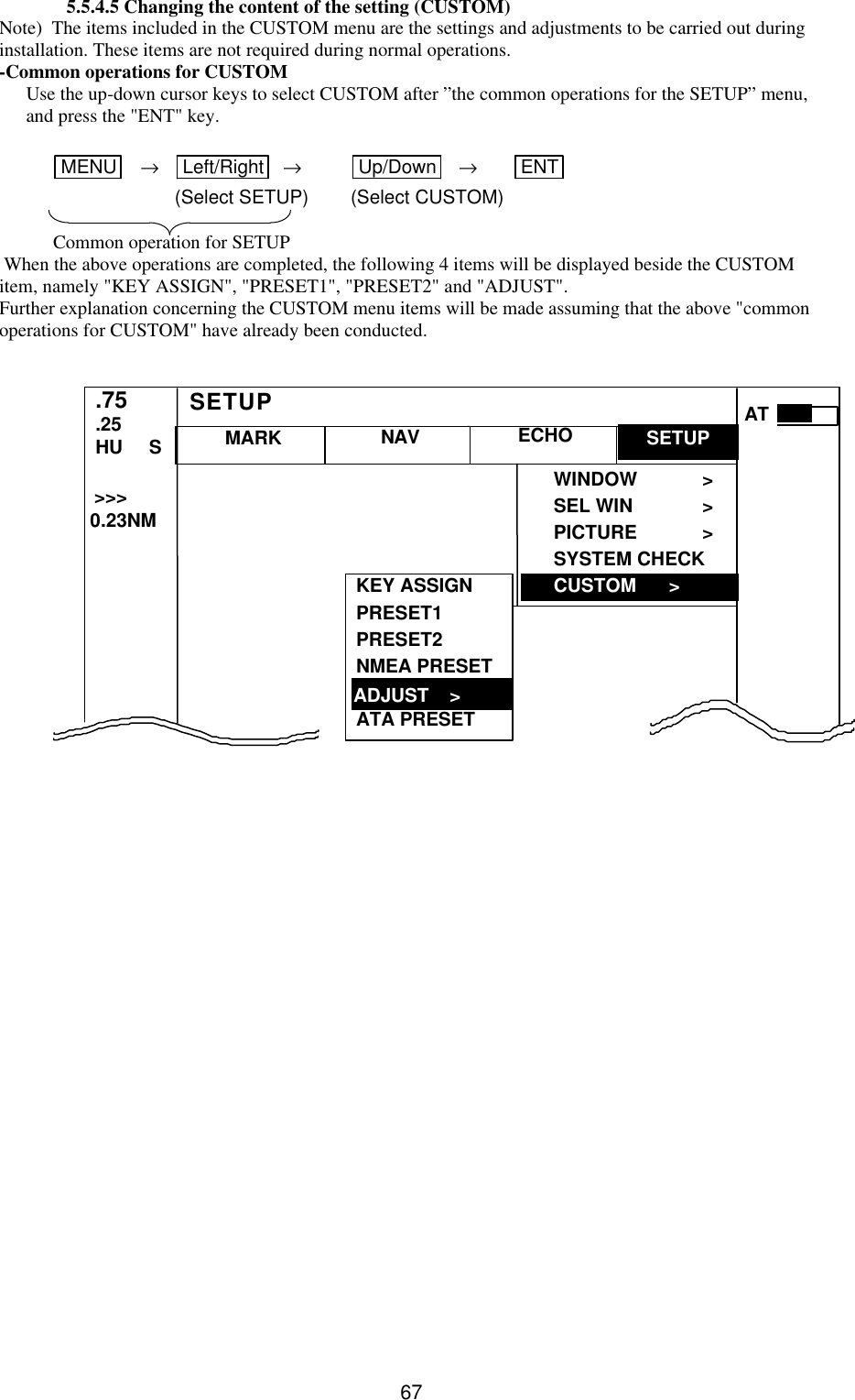   675.5.4.5 Changing the content of the setting (CUSTOM) Note)  The items included in the CUSTOM menu are the settings and adjustments to be carried out during installation. These items are not required during normal operations. -Common operations for CUSTOM Use the up-down cursor keys to select CUSTOM after ”the common operations for the SETUP” menu, and press the &quot;ENT&quot; key.  MENU    → Left/Right  → Up/Down  → ENT    (Select SETUP) (Select CUSTOM)  Common operation for SETUP  When the above operations are completed, the following 4 items will be displayed beside the CUSTOM item, namely &quot;KEY ASSIGN&quot;, &quot;PRESET1&quot;, &quot;PRESET2&quot; and &quot;ADJUST&quot;. Further explanation concerning the CUSTOM menu items will be made assuming that the above &quot;common operations for CUSTOM&quot; have already been conducted.                   CUSTOM &gt; MARK WINDOW &gt; SEL WIN &gt; PICTURE &gt; SYSTEM CHECK CUSTOM   &gt; .75 .25 HU     S NAV ECHO SETUP SETUP &gt;&gt;&gt;  0.23NM AT KEY ASSIGN PRESET1 PRESET2 NMEA PRESET  ATA PRESET  ADJUST    &gt; ADJUST    &gt; 