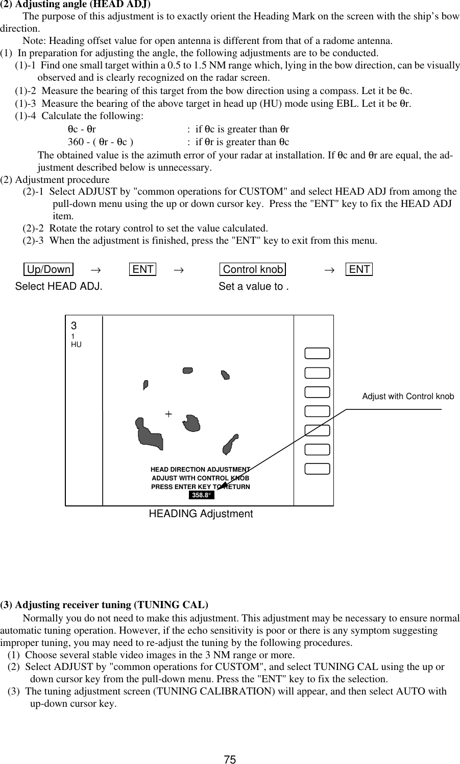   75 (2) Adjusting angle (HEAD ADJ) The purpose of this adjustment is to exactly orient the Heading Mark on the screen with the ship’s bow direction. Note: Heading offset value for open antenna is different from that of a radome antenna. (1)  In preparation for adjusting the angle, the following adjustments are to be conducted. (1)-1  Find one small target within a 0.5 to 1.5 NM range which, lying in the bow direction, can be visually observed and is clearly recognized on the radar screen. (1)-2  Measure the bearing of this target from the bow direction using a compass. Let it be θc. (1)-3  Measure the bearing of the above target in head up (HU) mode using EBL. Let it be θr. (1)-4  Calculate the following:  θc - θr :  if θc is greater than θr  360 - ( θr - θc ) :  if θr is greater than θc The obtained value is the azimuth error of your radar at installation. If θc and θr are equal, the ad-justment described below is unnecessary. (2) Adjustment procedure (2)-1  Select ADJUST by &quot;common operations for CUSTOM&quot; and select HEAD ADJ from among the pull-down menu using the up or down cursor key.  Press the &quot;ENT&quot; key to fix the HEAD ADJ item. (2)-2  Rotate the rotary control to set the value calculated. (2)-3  When the adjustment is finished, press the &quot;ENT&quot; key to exit from this menu.  Up/Down  → ENT  → Control knob  → ENT  Select HEAD ADJ. Set a value to .                        (3) Adjusting receiver tuning (TUNING CAL) Normally you do not need to make this adjustment. This adjustment may be necessary to ensure normal automatic tuning operation. However, if the echo sensitivity is poor or there is any symptom suggesting improper tuning, you may need to re-adjust the tuning by the following procedures. (1)  Choose several stable video images in the 3 NM range or more. (2)  Select ADJUST by &quot;common operations for CUSTOM&quot;, and select TUNING CAL using the up or down cursor key from the pull-down menu. Press the &quot;ENT&quot; key to fix the selection. (3)  The tuning adjustment screen (TUNING CALIBRATION) will appear, and then select AUTO with up-down cursor key. HEAD DIRECTION ADJUSTMENT ADJUST WITH CONTROL KNOB PRESS ENTER KEY TO RETURN  _358.8°_  HEADING Adjustment 3 1 HU Adjust with Control knob 