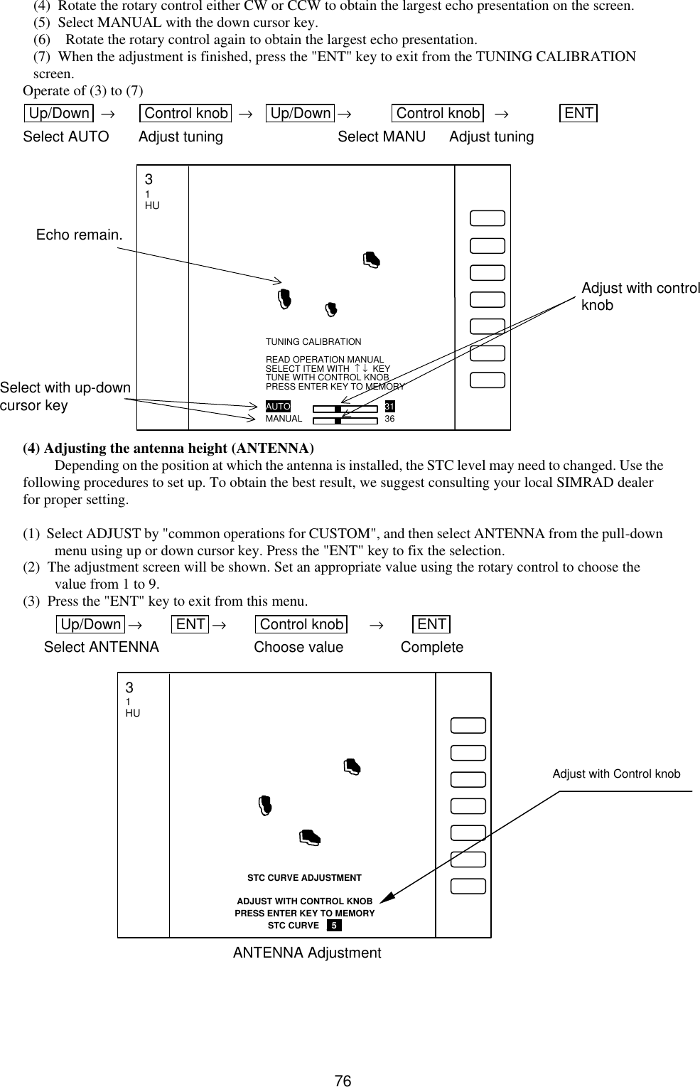   76 (4)  Rotate the rotary control either CW or CCW to obtain the largest echo presentation on the screen. (5)  Select MANUAL with the down cursor key. (6) Rotate the rotary control again to obtain the largest echo presentation.  (7)  When the adjustment is finished, press the &quot;ENT&quot; key to exit from the TUNING CALIBRATION screen. Operate of (3) to (7) Up/Down   → Control knob  → Up/Down → Control knob   → ENT  Select AUTO Adjust tuning    Select MANU Adjust tuning               (4) Adjusting the antenna height (ANTENNA) Depending on the position at which the antenna is installed, the STC level may need to changed. Use the following procedures to set up. To obtain the best result, we suggest consulting your local SIMRAD dealer for proper setting.  (1)  Select ADJUST by &quot;common operations for CUSTOM&quot;, and then select ANTENNA from the pull-down menu using up or down cursor key. Press the &quot;ENT&quot; key to fix the selection. (2)  The adjustment screen will be shown. Set an appropriate value using the rotary control to choose the value from 1 to 9. (3)  Press the &quot;ENT&quot; key to exit from this menu. Up/Down  → ENT  → Control knob  → ENT  Select ANTENNA      Choose value Complete                      Adjust with control knob Select with up-down cursor key Echo remain. TUNING CALIBRATION  READ OPERATION MANUAL SELECT ITEM WITH  ↑ ↓  KEY TUNE WITH CONTROL KNOB PRESS ENTER KEY TO MEMORY  AUTO            31 MANUAL         36 3 1 HU Adjust with Control knob STC CURVE ADJUSTMENT  ADJUST WITH CONTROL KNOB PRESS ENTER KEY TO MEMORY STC CURVE   _5_   3 1 HU ANTENNA Adjustment 