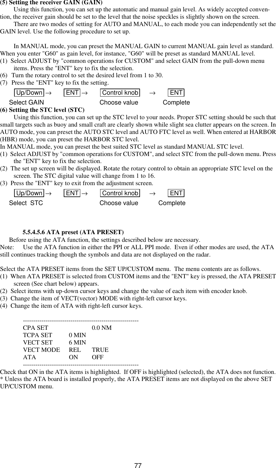   77(5) Setting the receiver GAIN (GAIN) Using this function, you can set up the automatic and manual gain level. As widely accepted conven-tion, the receiver gain should be set to the level that the noise speckles is slightly shown on the screen. There are two modes of setting for AUTO and MANUAL, to each mode you can independently set the GAIN level. Use the following procedure to set up.  In MANUAL mode, you can preset the MANUAL GAIN to current MANUAL gain level as standard. When you enter &quot;G60&quot; as gain level, for instance, &quot;G60&quot; will be preset as standard MANUAL level. (1)  Select ADJUST by &quot;common operations for CUSTOM&quot; and select GAIN from the pull-down menu items. Press the &quot;ENT&quot; key to fix the selection. (6) Turn the rotary control to set the desired level from 1 to 30. (7) Press the &quot;ENT&quot; key to fix the setting.  Up/Down  → ENT  → Control knob  → ENT  Select GAIN      Choose value Complete (6) Setting the STC level (STC) Using this function, you can set up the STC level to your needs. Proper STC setting should be such that small targets such as buoy and small craft are clearly shown while slight sea clutter appears on the screen. In AUTO mode, you can preset the AUTO STC level and AUTO FTC level as well. When entered at HARBOR (HBR) mode, you can preset the HARBOR STC level. In MANUAL mode, you can preset the best suited STC level as standard MANUAL STC level. (1)  Select ADJUST by &quot;common operations for CUSTOM&quot;, and select STC from the pull-down menu. Press the &quot;ENT&quot; key to fix the selection. (2)  The set up screen will be displayed. Rotate the rotary control to obtain an appropriate STC level on the screen. The STC digital value will change from 1 to 16. (3)  Press the &quot;ENT&quot; key to exit from the adjustment screen. Up/Down  → ENT  → Control knob  → ENT  Select  STC      Choose value Complete   5.5.4.5.6 ATA preset (ATA PRESET) Before using the ATA function, the settings described below are necessary. Note: Use the ATA function in either the PPI or ALL PPI mode.  Even if other modes are used, the ATA still continues tracking though the symbols and data are not displayed on the radar.  Select the ATA PRESET items from the SET UP/CUSTOM menu.  The menu contents are as follows. (1)  When ATA PRESET is selected from CUSTOM items and the &quot;ENT&quot; key is pressed, the ATA PRESET screen (See chart below) appears. (2)  Select items with up-down cursor keys and change the value of each item with encoder knob. (3)  Change the item of VECT(vector) MODE with right-left cursor keys. (4)  Change the item of ATA with right-left cursor keys.   --------------------------------------------------------  CPA SET    0.0 NM  TCPA SET 0 MIN  VECT SET 6 MIN  VECT MODE REL TRUE  ATA    ON OFF  -------------------------------------------------------- Check that ON in the ATA items is highlighted.  If OFF is highlighted (selected), the ATA does not function. * Unless the ATA board is installed properly, the ATA PRESET items are not displayed on the above SET UP/CUSTOM menu.   