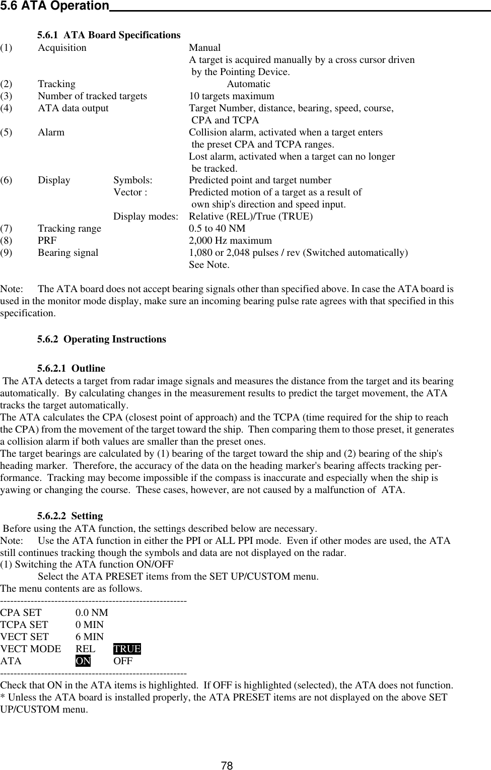   78 5.6 ATA Operation     5.6.1  ATA Board Specifications   (1) Acquisition   Manual      A target is acquired manually by a cross cursor driven       by the Pointing Device. (2) Tracking    Automatic (3) Number of tracked targets   10 targets maximum (4) ATA data output   Target Number, distance, bearing, speed, course,       CPA and TCPA (5) Alarm    Collision alarm, activated when a target enters       the preset CPA and TCPA ranges.      Lost alarm, activated when a target can no longer       be tracked. (6) Display    Symbols:  Predicted point and target number     Vector :    Predicted motion of a target as a result of       own ship&apos;s direction and speed input.    Display modes:  Relative (REL)/True (TRUE) (7) Tracking range   0.5 to 40 NM (8) PRF    2,000 Hz maximum (9) Bearing signal   1,080 or 2,048 pulses / rev (Switched automatically)      See Note.  Note: The ATA board does not accept bearing signals other than specified above. In case the ATA board is used in the monitor mode display, make sure an incoming bearing pulse rate agrees with that specified in this specification.   5.6.2  Operating Instructions     5.6.2.1  Outline  The ATA detects a target from radar image signals and measures the distance from the target and its bearing automatically.  By calculating changes in the measurement results to predict the target movement, the ATA tracks the target automatically.  The ATA calculates the CPA (closest point of approach) and the TCPA (time required for the ship to reach the CPA) from the movement of the target toward the ship.  Then comparing them to those preset, it generates a collision alarm if both values are smaller than the preset ones.   The target bearings are calculated by (1) bearing of the target toward the ship and (2) bearing of the ship&apos;s heading marker.  Therefore, the accuracy of the data on the heading marker&apos;s bearing affects tracking per-formance.  Tracking may become impossible if the compass is inaccurate and especially when the ship is yawing or changing the course.  These cases, however, are not caused by a malfunction of  ATA.     5.6.2.2  Setting  Before using the ATA function, the settings described below are necessary. Note: Use the ATA function in either the PPI or ALL PPI mode.  Even if other modes are used, the ATA still continues tracking though the symbols and data are not displayed on the radar. (1) Switching the ATA function ON/OFF  Select the ATA PRESET items from the SET UP/CUSTOM menu. The menu contents are as follows. ------------------------------------------------------- CPA SET 0.0 NM TCPA SET 0 MIN VECT SET 6 MIN VECT MODE REL TRUE ATA    ON OFF ------------------------------------------------------- Check that ON in the ATA items is highlighted.  If OFF is highlighted (selected), the ATA does not function. * Unless the ATA board is installed properly, the ATA PRESET items are not displayed on the above SET UP/CUSTOM menu. 