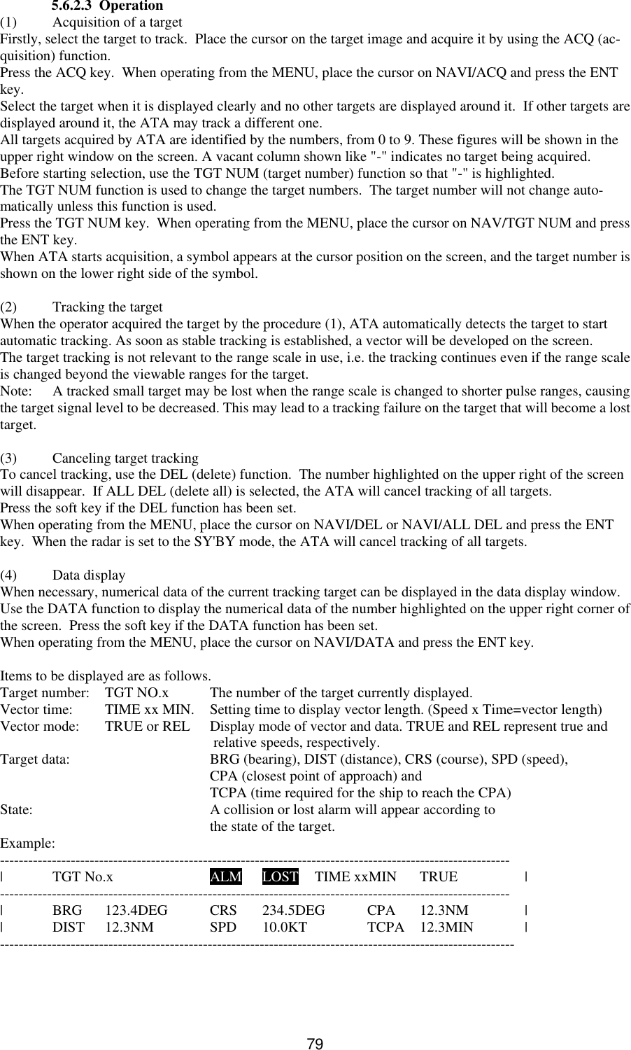   79  5.6.2.3  Operation (1) Acquisition of a target Firstly, select the target to track.  Place the cursor on the target image and acquire it by using the ACQ (ac-quisition) function. Press the ACQ key.  When operating from the MENU, place the cursor on NAVI/ACQ and press the ENT key. Select the target when it is displayed clearly and no other targets are displayed around it.  If other targets are displayed around it, the ATA may track a different one. All targets acquired by ATA are identified by the numbers, from 0 to 9. These figures will be shown in the upper right window on the screen. A vacant column shown like &quot;-&quot; indicates no target being acquired. Before starting selection, use the TGT NUM (target number) function so that &quot;-&quot; is highlighted. The TGT NUM function is used to change the target numbers.  The target number will not change auto-matically unless this function is used. Press the TGT NUM key.  When operating from the MENU, place the cursor on NAV/TGT NUM and press the ENT key. When ATA starts acquisition, a symbol appears at the cursor position on the screen, and the target number is shown on the lower right side of the symbol.  (2) Tracking the target When the operator acquired the target by the procedure (1), ATA automatically detects the target to start automatic tracking. As soon as stable tracking is established, a vector will be developed on the screen. The target tracking is not relevant to the range scale in use, i.e. the tracking continues even if the range scale is changed beyond the viewable ranges for the target. Note: A tracked small target may be lost when the range scale is changed to shorter pulse ranges, causing the target signal level to be decreased. This may lead to a tracking failure on the target that will become a lost target.  (3) Canceling target tracking To cancel tracking, use the DEL (delete) function.  The number highlighted on the upper right of the screen will disappear.  If ALL DEL (delete all) is selected, the ATA will cancel tracking of all targets.  Press the soft key if the DEL function has been set. When operating from the MENU, place the cursor on NAVI/DEL or NAVI/ALL DEL and press the ENT key.  When the radar is set to the SY&apos;BY mode, the ATA will cancel tracking of all targets.  (4) Data display When necessary, numerical data of the current tracking target can be displayed in the data display window.  Use the DATA function to display the numerical data of the number highlighted on the upper right corner of the screen.  Press the soft key if the DATA function has been set. When operating from the MENU, place the cursor on NAVI/DATA and press the ENT key.  Items to be displayed are as follows. Target number:  TGT NO.x The number of the target currently displayed. Vector time:  TIME xx MIN. Setting time to display vector length. (Speed x Time=vector length) Vector mode:  TRUE or REL Display mode of vector and data. TRUE and REL represent true and      relative speeds, respectively. Target data:   BRG (bearing), DIST (distance), CRS (course), SPD (speed),     CPA (closest point of approach) and      TCPA (time required for the ship to reach the CPA) State:     A collision or lost alarm will appear according to     the state of the target. Example: ------------------------------------------------------------------------------------------------------------ | TGT No.x    ALM LOST TIME xxMIN TRUE    | ------------------------------------------------------------------------------------------------------------ | BRG 123.4DEG CRS 234.5DEG CPA 12.3NM   | | DIST 12.3NM   SPD 10.0KT    TCPA 12.3MIN | -------------------------------------------------------------------------------------------------------------   