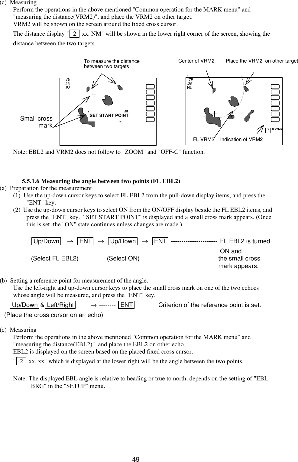   49(c)  Measuring Perform the operations in the above mentioned &quot;Common operation for the MARK menu&quot; and &quot;measuring the distance(VRM2)&quot;, and place the VRM2 on other target.   VRM2 will be shown on the screen around the fixed cross cursor. The distance display &quot;  2   xx. NM&quot; will be shown in the lower right corner of the screen, showing the distance between the two targets.                 Note: EBL2 and VRM2 does not follow to &quot;ZOOM&quot; and &quot;OFF-C&quot; function.    5.5.1.6 Measuring the angle between two points (FL EBL2) (a)  Preparation for the measurement (1)  Use the up-down cursor keys to select FL EBL2 from the pull-down display items, and press the &quot;ENT&quot; key. (2)  Use the up-down cursor keys to select ON from the ON/OFF display beside the FL EBL2 items, and press the &quot;ENT&quot; key.  “SET START POINT” is displayed and a small cross mark appears. (Once this is set, the &quot;ON&quot; state continues unless changes are made.)  Up/Down    →   ENT   →   Up/Down   →   ENT ---------------------- FL EBL2 is turned   ON and (Select FL EBL2) (Select ON) the small cross     mark appears.  (b)  Setting a reference point for measurement of the angle.  Use the left-right and up-down cursor keys to place the small cross mark on one of the two echoes whose angle will be measured, and press the &quot;ENT&quot; key.     Up/Down &amp;Left/Right  → -------- ENT     Criterion of the reference point is set. (Place the cross cursor on an echo)  (c)  Measuring Perform the operations in the above mentioned &quot;Common operation for the MARK menu&quot; and &quot;measuring the distance(EBL2)&quot;, and place the EBL2 on other echo.   EBL2 is displayed on the screen based on the placed fixed cross cursor. &quot; 2   xx. xx&quot; which is displayed at the lower right will be the angle between the two points.    Note: The displayed EBL angle is relative to heading or true to north, depends on the setting of &quot;EBL BRG&quot; in the &quot;SETUP&quot; menu.        .75   .25   HU  2   0.72NM Place the VRM2  on other target   SET START POINT .75 .25 HU To measure the distance between two targets Small cross mark FL VRM2    Indication of VRM2 Center of VRM2 