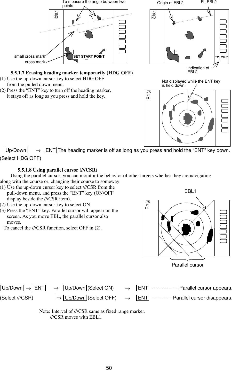   50             5.5.1.7 Erasing heading marker temporarily (HDG OFF) (1) Use the up-down cursor key to select HDG OFF from the pulled down menu. (2) Press the “ENT” key to turn off the heading marker, it stays off as long as you press and hold the key.         Up/Down  →   ENT The heading marker is off as long as you press and hold the “ENT” key down. (Select HDG OFF)  5.5.1.8 Using parallel cursor (///CSR) Using the parallel cursor, you can monitor the behavior of other targets whether they are navigating along with the course or, changing their course to someway.   (1) Use the up-down cursor key to select ///CSR from the pull-down menu, and press the “ENT” key (ON/OFF display beside the ///CSR item). (2) Use the up-down cursor key to select ON. (3) Press the “ENT” key. Parallel cursor will appear on the screen. As you move EBL, the parallel cursor also moves.    To cancel the ///CSR function, select OFF in (2).          Up/Down  → ENT  →    Up/Down (Select ON) → ENT  ----------------Parallel cursor appears. (Select ///CSR) → Up/Down (Select OFF) → ENT  ------------ Parallel cursor disappears.   Note: Interval of ///CSR same as fixed range marker.  ///CSR moves with EBL1.     .75 .25 HU  Not displayed while the ENT key is held down.  .75  .25  HU  2   20.3° FL EBL2 SET START POINT .75 .25 HU  Origin of EBL2 To measure the angle between two points indication of EBL2 small cross mark cross mark.75 .25 HU  EBL1 Parallel cursor 