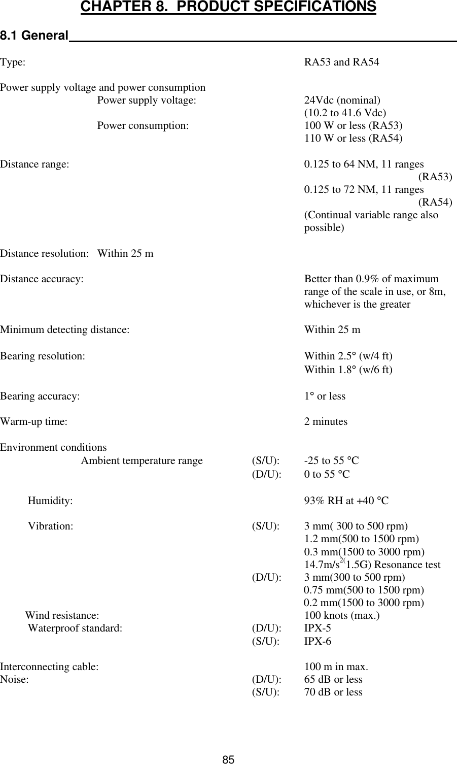  85 CHAPTER 8.  PRODUCT SPECIFICATIONS  8.1 General   Type:    RA53 and RA54  Power supply voltage and power consumption  Power supply voltage: 24Vdc (nominal)     (10.2 to 41.6 Vdc)  Power consumption:  100 W or less (RA53)      110 W or less (RA54)  Distance range:    0.125 to 64 NM, 11 ranges            (RA53)      0.125 to 72 NM, 11 ranges            (RA54)     (Continual variable range also      possible)  Distance resolution: Within 25 m  Distance accuracy:    Better than 0.9% of maximum     range of the scale in use, or 8m,     whichever is the greater  Minimum detecting distance: Within 25 m  Bearing resolution:    Within 2.5° (w/4 ft)      Within 1.8° (w/6 ft)  Bearing accuracy:    1° or less  Warm-up time:    2 minutes  Environment conditions  Ambient temperature range (S/U):  -25 to 55 °C      (D/U):  0 to 55 °C            Humidity:    93% RH at +40 °C            Vibration:    (S/U): 3 mm( 300 to 500 rpm)       1.2 mm(500 to 1500 rpm)       0.3 mm(1500 to 3000 rpm)       14.7m/s2(1.5G) Resonance test     (D/U): 3 mm(300 to 500 rpm)                                                                             0.75 mm(500 to 1500 rpm)                                                                             0.2 mm(1500 to 3000 rpm)          Wind resistance: 100 knots (max.)           Waterproof standard: (D/U): IPX-5     (S/U): IPX-6  Interconnecting cable: 100 m in max.  Noise:    (D/U): 65 dB or less     (S/U): 70 dB or less 