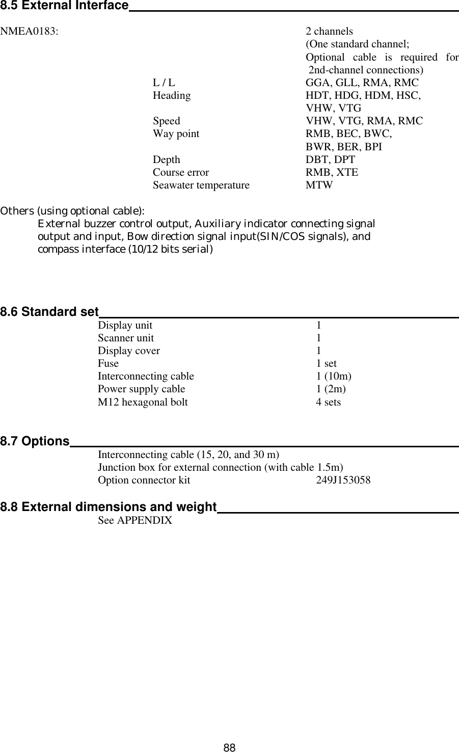  88   8.5 External Interface   NMEA0183:    2 channels      (One standard channel;     Optional cable is required for 2nd-channel connections)     L / L GGA, GLL, RMA, RMC     Heading HDT, HDG, HDM, HSC,       VHW, VTG     Speed VHW, VTG, RMA, RMC     Way point RMB, BEC, BWC,       BWR, BER, BPI     Depth DBT, DPT     Course error RMB, XTE     Seawater temperature MTW  Others (using optional cable):  External buzzer control output, Auxiliary indicator connecting signal  output and input, Bow direction signal input(SIN/COS signals), and  compass interface (10/12 bits serial)     8.6 Standard set   Display unit  1  Scanner unit  1  Display cover  1  Fuse 1 set  Interconnecting cable 1 (10m)  Power supply cable 1 (2m)  M12 hexagonal bolt 4 sets   8.7 Options   Interconnecting cable (15, 20, and 30 m)  Junction box for external connection (with cable 1.5m)  Option connector kit 249J153058  8.8 External dimensions and weight   See APPENDIX   