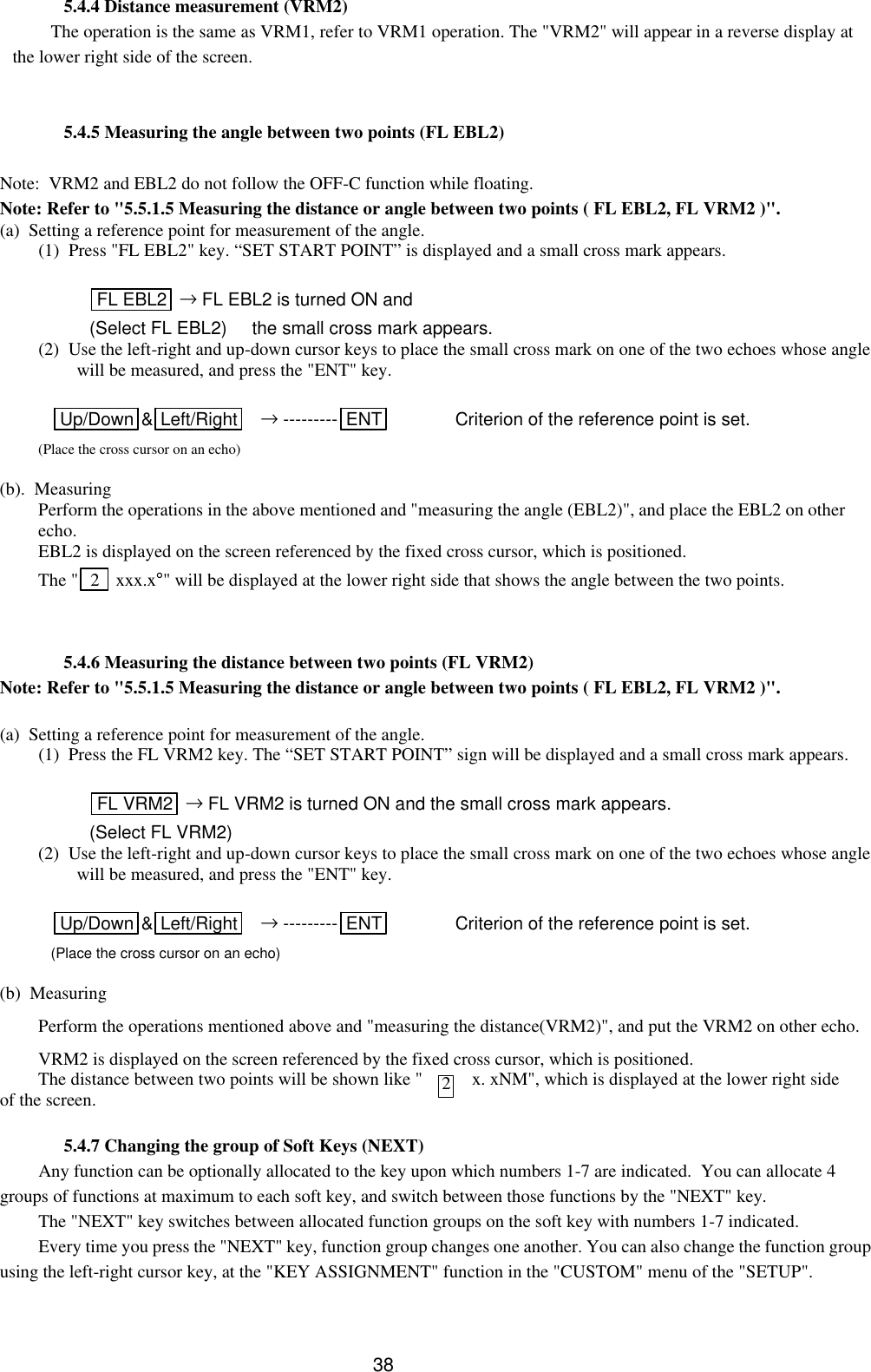  38 5.4.4 Distance measurement (VRM2) The operation is the same as VRM1, refer to VRM1 operation. The &quot;VRM2&quot; will appear in a reverse display at the lower right side of the screen.   5.4.5 Measuring the angle between two points (FL EBL2)  Note:  VRM2 and EBL2 do not follow the OFF-C function while floating. Note: Refer to &quot;5.5.1.5 Measuring the distance or angle between two points ( FL EBL2, FL VRM2 )&quot;. (a)  Setting a reference point for measurement of the angle. (1)  Press &quot;FL EBL2&quot; key. “SET START POINT” is displayed and a small cross mark appears.     FL EBL2  → FL EBL2 is turned ON and (Select FL EBL2)     the small cross mark appears. (2)  Use the left-right and up-down cursor keys to place the small cross mark on one of the two echoes whose angle will be measured, and press the &quot;ENT&quot; key.           Up/Down &amp;Left/Right  → --------- ENT     Criterion of the reference point is set. (Place the cross cursor on an echo)  (b).  Measuring Perform the operations in the above mentioned and &quot;measuring the angle (EBL2)&quot;, and place the EBL2 on other echo.   EBL2 is displayed on the screen referenced by the fixed cross cursor, which is positioned. The &quot;  2   xxx.x°&quot; will be displayed at the lower right side that shows the angle between the two points.     5.4.6 Measuring the distance between two points (FL VRM2) Note: Refer to &quot;5.5.1.5 Measuring the distance or angle between two points ( FL EBL2, FL VRM2 )&quot;.  (a)  Setting a reference point for measurement of the angle. (1)  Press the FL VRM2 key. The “SET START POINT” sign will be displayed and a small cross mark appears.     FL VRM2  → FL VRM2 is turned ON and the small cross mark appears. (Select FL VRM2)      (2)  Use the left-right and up-down cursor keys to place the small cross mark on one of the two echoes whose angle will be measured, and press the &quot;ENT&quot; key.           Up/Down &amp;Left/Right  → --------- ENT     Criterion of the reference point is set. (Place the cross cursor on an echo)  (b)  Measuring Perform the operations mentioned above and &quot;measuring the distance(VRM2)&quot;, and put the VRM2 on other echo.   VRM2 is displayed on the screen referenced by the fixed cross cursor, which is positioned. The distance between two points will be shown like &quot;   x. xNM&quot;, which is displayed at the lower right side of the screen.   5.4.7 Changing the group of Soft Keys (NEXT) Any function can be optionally allocated to the key upon which numbers 1-7 are indicated.  You can allocate 4 groups of functions at maximum to each soft key, and switch between those functions by the &quot;NEXT&quot; key. The &quot;NEXT&quot; key switches between allocated function groups on the soft key with numbers 1-7 indicated. Every time you press the &quot;NEXT&quot; key, function group changes one another. You can also change the function group using the left-right cursor key, at the &quot;KEY ASSIGNMENT&quot; function in the &quot;CUSTOM&quot; menu of the &quot;SETUP&quot;.   2 