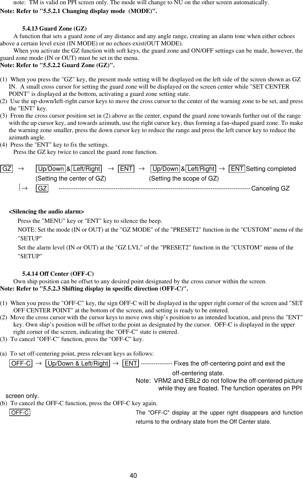  40 note:  TM is valid on PPI screen only. The mode will change to NU on the other screen automatically. Note: Refer to &quot;5.5.2.1 Changing display mode  (MODE)&quot;.  5.4.13 Guard Zone (GZ) A function that sets a guard zone of any distance and any angle range, creating an alarm tone when either echoes above a certain level exist (IN MODE) or no echoes exist(OUT MODE). When you activate the GZ function with soft keys, the guard zone and ON/OFF settings can be made, however, the guard zone mode (IN or OUT) must be set in the menu. Note: Refer to &quot;5.5.2.2 Guard Zone (GZ)&quot;.  (1)  When you press the &quot;GZ&quot; key, the present mode setting will be displayed on the left side of the screen shown as GZ IN.  A small cross cursor for setting the guard zone will be displayed on the screen center while &quot;SET CENTER POINT&quot; is displayed at the bottom, activating a guard zone setting state.   (2)  Use the up-down/left-right cursor keys to move the cross cursor to the center of the warning zone to be set, and press the &quot;ENT&quot; key. (3)  From the cross cursor position set in (2) above as the center, expand the guard zone towards further out of the range with the up cursor key, and towards azimuth, use the right cursor key, thus forming a fan-shaped guard zone. To make the warning zone smaller, press the down cursor key to reduce the range and press the left cursor key to reduce the azimuth angle. (4)  Press the &quot;ENT&quot; key to fix the settings.  Press the GZ key twice to cancel the guard zone function.  GZ  →   Up/Down &amp;Left/Right    →   ENT   →    Up/Down &amp;Left/Right  →   ENT Setting completed   (Setting the center of GZ)               (Setting the scope of GZ)  →   GZ  -------------------------------------------------------------------------------------------Canceling GZ  &lt;Silencing the audio alarm&gt; Press the &quot;MENU&quot; key or &quot;ENT&quot; key to silence the beep. NOTE: Set the mode (IN or OUT) at the &quot;GZ MODE&quot; of the &quot;PRESET2&quot; function in the &quot;CUSTOM&quot; menu of the &quot;SETUP&quot; Set the alarm level (IN or OUT) at the &quot;GZ LVL&quot; of the &quot;PRESET2&quot; function in the &quot;CUSTOM&quot; menu of the &quot;SETUP&quot;  5.4.14 Off Center (OFF-C) Own ship position can be offset to any desired point designated by the cross cursor within the screen. Note: Refer to &quot;5.5.2.3 Shifting display in specific direction (OFF-C)&quot;.  (1)  When you press the &quot;OFF-C&quot; key, the sign OFF-C will be displayed in the upper right corner of the screen and &quot;SET OFF CENTER POINT&quot; at the bottom of the screen, and setting is ready to be entered. (2)  Move the cross cursor with the cursor keys to move own ship’s position to an intended location, and press the &quot;ENT&quot; key. Own ship’s position will be offset to the point as designated by the cursor.  OFF-C is displayed in the upper right corner of the screen, indicating the &quot;OFF-C&quot; state is entered. (3)  To cancel &quot;OFF-C&quot; function, press the &quot;OFF-C&quot; key.  (a)  To set off-centering point, press relevant keys as follows: OFF-C →   Up/Down &amp; Left/Right  →   ENT --------------- Fixes the off-centering point and exit the                off-centering state.       Note:  VRM2 and EBL2 do not follow the off-centered picture       while they are floated. The function operates on PPI screen only. (b)  To cancel the OFF-C function, press the OFF-C key again.   OFF-C    The &quot;OFF-C&quot; display at the upper right disappears and function returns to the ordinary state from the Off Center state.      
