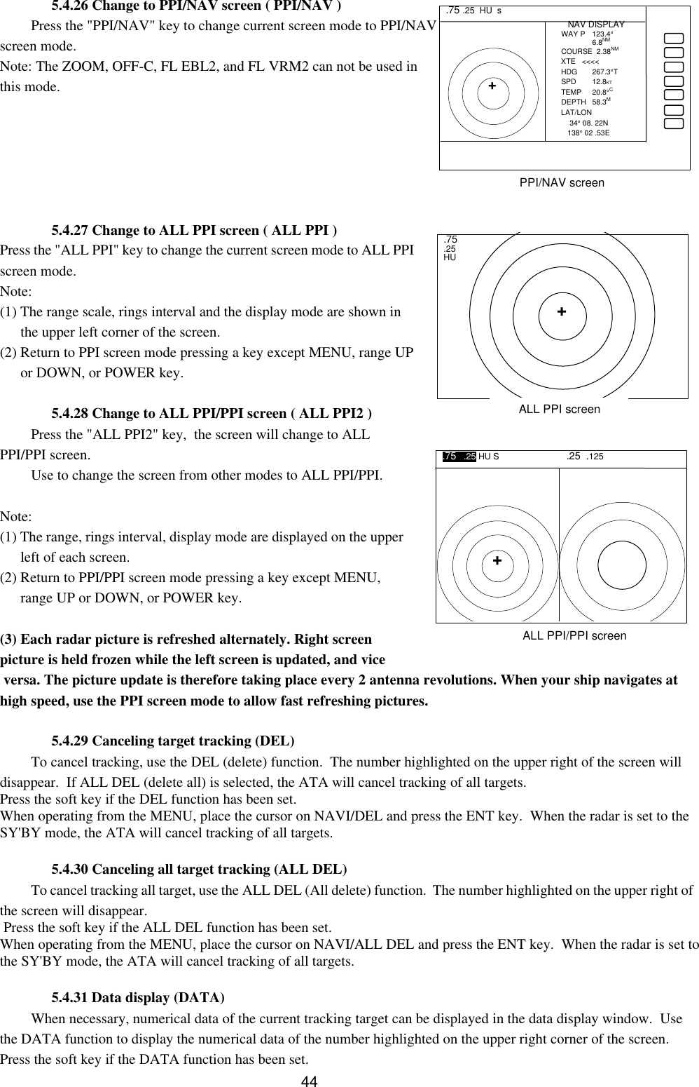  44  5.4.26 Change to PPI/NAV screen ( PPI/NAV ) Press the &quot;PPI/NAV&quot; key to change current screen mode to PPI/NAV screen mode. Note: The ZOOM, OFF-C, FL EBL2, and FL VRM2 can not be used in this mode.       5.4.27 Change to ALL PPI screen ( ALL PPI ) Press the &quot;ALL PPI&quot; key to change the current screen mode to ALL PPI screen mode.  Note: (1) The range scale, rings interval and the display mode are shown in the upper left corner of the screen. (2) Return to PPI screen mode pressing a key except MENU, range UP or DOWN, or POWER key.  5.4.28 Change to ALL PPI/PPI screen ( ALL PPI2 ) Press the &quot;ALL PPI2&quot; key,  the screen will change to ALL PPI/PPI screen. Use to change the screen from other modes to ALL PPI/PPI.  Note: (1) The range, rings interval, display mode are displayed on the upper left of each screen. (2) Return to PPI/PPI screen mode pressing a key except MENU, range UP or DOWN, or POWER key.  (3) Each radar picture is refreshed alternately. Right screen picture is held frozen while the left screen is updated, and vice  versa. The picture update is therefore taking place every 2 antenna revolutions. When your ship navigates at high speed, use the PPI screen mode to allow fast refreshing pictures.  5.4.29 Canceling target tracking (DEL) To cancel tracking, use the DEL (delete) function.  The number highlighted on the upper right of the screen will disappear.  If ALL DEL (delete all) is selected, the ATA will cancel tracking of all targets.  Press the soft key if the DEL function has been set. When operating from the MENU, place the cursor on NAVI/DEL and press the ENT key.  When the radar is set to the SY&apos;BY mode, the ATA will cancel tracking of all targets.  5.4.30 Canceling all target tracking (ALL DEL) To cancel tracking all target, use the ALL DEL (All delete) function.  The number highlighted on the upper right of the screen will disappear.  Press the soft key if the ALL DEL function has been set. When operating from the MENU, place the cursor on NAVI/ALL DEL and press the ENT key.  When the radar is set to the SY&apos;BY mode, the ATA will cancel tracking of all targets.  5.4.31 Data display (DATA) When necessary, numerical data of the current tracking target can be displayed in the data display window.  Use the DATA function to display the numerical data of the number highlighted on the upper right corner of the screen.  Press the soft key if the DATA function has been set.  .75 .25  HU  s  + NAV DISPLAY WAY P  123.4°  6.8NM COURSE  2.38NM XTE   &lt;&lt;&lt;&lt; HDG 267.3°T SPD 12.8KT TEMP 20.8°C DEPTH 58.3M LAT/LON     34° 08. 22N    138° 02 .53E PPI/NAV screen .75 .25 HU + ALL PPI screen .75   .25 HU S .25  .125  + ALL PPI/PPI screen 