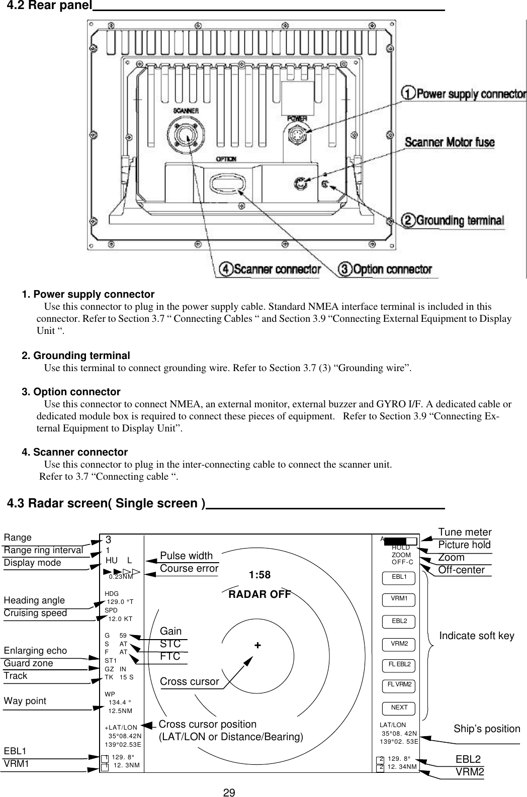  29 4.2 Rear panel                        1. Power supply connector Use this connector to plug in the power supply cable. Standard NMEA interface terminal is included in this connector. Refer to Section 3.7 “ Connecting Cables “ and Section 3.9 “Connecting External Equipment to Display Unit “.  2. Grounding terminal Use this terminal to connect grounding wire. Refer to Section 3.7 (3) “Grounding wire”.  3. Option connector Use this connector to connect NMEA, an external monitor, external buzzer and GYRO I/F. A dedicated cable or dedicated module box is required to connect these pieces of equipment.   Refer to Section 3.9 “Connecting Ex-ternal Equipment to Display Unit”.  4. Scanner connector Use this connector to plug in the inter-connecting cable to connect the scanner unit.  Refer to 3.7 “Connecting cable “.  4.3 Radar screen( Single screen )  Ship’s position EBL2 VRM2 Indicate soft key 3 1 HU    L 1:58 + RADAR OFF EBL1 VRM1 EBL2 VRM2  FL EBL2  FL VRM2  NEXT A HOLD ZOOM OFF-C LAT/LON  35°08. 42N 139°02. 53E  2  129. 8° 2  12. 34NM   0.23NM  HDG  129.0 °T SPD   12.0 KT  G 59 S AT F AT ST1 GZ IN TK 15 S  WP 134.4 °   12.5NM  +LAT/LON 35°08.42N 139°02.53E  1  129. 8° 1   12. 3NM Tune meter Picture hold Zoom Off-center Range Range ring interval Display mode   Heading angle Cruising speed   Enlarging echo Guard zone Track  Way point    EBL1 VRM1 Pulse width Course error     Gain STC FTC  Cross cursor  Cross cursor position (LAT/LON or Distance/Bearing)  