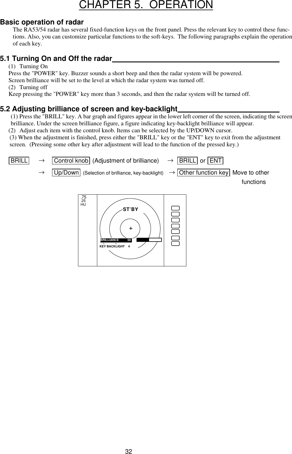  32  CHAPTER 5.  OPERATION  Basic operation of radar The RA53/54 radar has several fixed-function keys on the front panel. Press the relevant key to control these func-tions. Also, you can customize particular functions to the soft-keys.  The following paragraphs explain the operation of each key.   5.1 Turning On and Off the radar   (1) Turning On Press the &quot;POWER&quot; key. Buzzer sounds a short beep and then the radar system will be powered. Screen brilliance will be set to the level at which the radar system was turned off. (2) Turning off Keep pressing the &quot;POWER&quot; key more than 3 seconds, and then the radar system will be turned off.  5.2 Adjusting brilliance of screen and key-backlight   (1) Press the &quot;BRILL&quot; key. A bar graph and figures appear in the lower left corner of the screen, indicating the screen brilliance. Under the screen brilliance figure, a figure indicating key-backlight brilliance will appear.  (2) Adjust each item with the control knob. Items can be selected by the UP/DOWN cursor. (3) When the adjustment is finished, press either the &quot;BRILL&quot; key or the &quot;ENT&quot; key to exit from the adjustment screen.  (Pressing some other key after adjustment will lead to the function of the pressed key.)        BRILL  → Control knob  (Adjustment of brilliance)     →  BRILL  or  ENT   → Up/Down  (Selection of brilliance, key-backlight)    → Other function key  Move to other            functions                      .75 .25 HU BRILLIANCE       50 ST’BY + KEY BACKLIGHT    4 