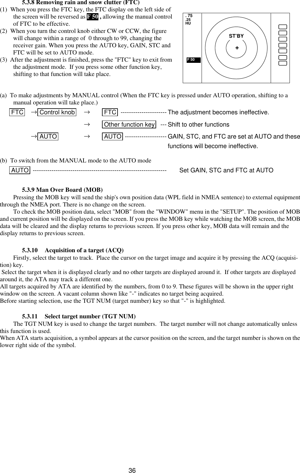  36 5.3.8 Removing rain and snow clutter (FTC) (1)  When you press the FTC key, the FTC display on the left side of the screen will be reversed as F 50 , allowing the manual control of FTC to be effective. (2)  When you turn the control knob either CW or CCW, the figure will change within a range of  0 through to 99, changing the receiver gain. When you press the AUTO key, GAIN, STC and FTC will be set to AUTO mode. (3)  After the adjustment is finished, press the &quot;FTC&quot; key to exit from the adjustment mode.  If you press some other function key, shifting to that function will take place.   (a)  To make adjustments by MANUAL control (When the FTC key is pressed under AUTO operation, shifting to a manual operation will take place.)  FTC  →Control knob  → FTC  ---------------------- The adjustment becomes ineffective.         → Other function key  --- Shift to other functions     →AUTO  → AUTO -------------------- GAIN, STC, and FTC are set at AUTO and these functions will become ineffective.   (b)  To switch from the MANUAL mode to the AUTO mode   AUTO ----------------------------------------------------------------  Set GAIN, STC and FTC at AUTO  5.3.9 Man Over Board (MOB) Pressing the MOB key will send the ship&apos;s own position data (WPL field in NMEA sentence) to external equipment through the NMEA port. There is no change on the screen. To check the MOB position data, select &quot;MOB&quot; from the &quot;WINDOW&quot; menu in the &quot;SETUP&quot;. The position of MOB and current position will be displayed on the screen. If you press the MOB key while watching the MOB screen, the MOB data will be cleared and the display returns to previous screen. If you press other key, MOB data will remain and the display returns to previous screen.  5.3.10 Acquisition of a target (ACQ) Firstly, select the target to track.  Place the cursor on the target image and acquire it by pressing the ACQ (acquisi-tion) key.  Select the target when it is displayed clearly and no other targets are displayed around it.  If other targets are displayed around it, the ATA may track a different one. All targets acquired by ATA are identified by the numbers, from 0 to 9. These figures will be shown in the upper right window on the screen. A vacant column shown like &quot;-&quot; indicates no target being acquired. Before starting selection, use the TGT NUM (target number) key so that &quot;-&quot; is highlighted.  5.3.11 Select target number (TGT NUM) The TGT NUM key is used to change the target numbers.  The target number will not change automatically unless this function is used. When ATA starts acquisition, a symbol appears at the cursor position on the screen, and the target number is shown on the lower right side of the symbol.  . 75 .25 HU  F 50  ST’BY + 