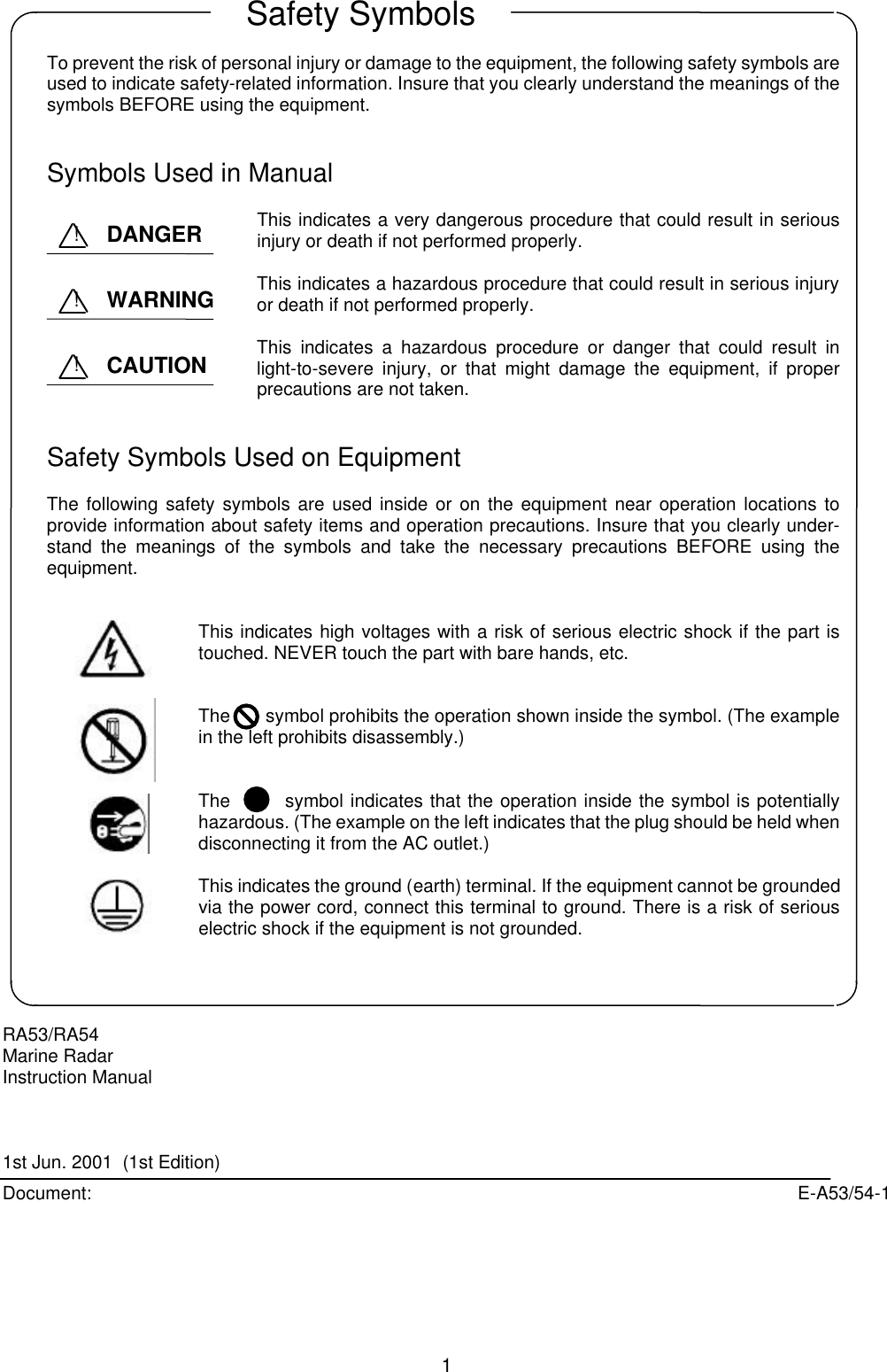  1    To prevent the risk of personal injury or damage to the equipment, the following safety symbols are used to indicate safety-related information. Insure that you clearly understand the meanings of the symbols BEFORE using the equipment.   Symbols Used in Manual  This indicates a very dangerous procedure that could result in serious injury or death if not performed properly.  This indicates a hazardous procedure that could result in serious injury or death if not performed properly.  This indicates a hazardous procedure or danger that could result in light-to-severe injury, or that might damage the equipment, if proper precautions are not taken.   Safety Symbols Used on Equipment  The following safety symbols are used inside or on the equipment near operation locations to provide information about safety items and operation precautions. Insure that you clearly under-stand the meanings of the symbols and take the necessary precautions BEFORE using the equipment.   This indicates high voltages with a risk of serious electric shock if the part is touched. NEVER touch the part with bare hands, etc.   The       symbol prohibits the operation shown inside the symbol. (The example in the left prohibits disassembly.)   The        symbol indicates that the operation inside the symbol is potentially hazardous. (The example on the left indicates that the plug should be held when disconnecting it from the AC outlet.)  This indicates the ground (earth) terminal. If the equipment cannot be grounded via the power cord, connect this terminal to ground. There is a risk of serious electric shock if the equipment is not grounded.     RA53/RA54 Marine Radar Instruction Manual    1st Jun. 2001  (1st Edition) Document: E-A53/54-1Safety Symbols DANGER ! WARNING ! CAUTION !  
