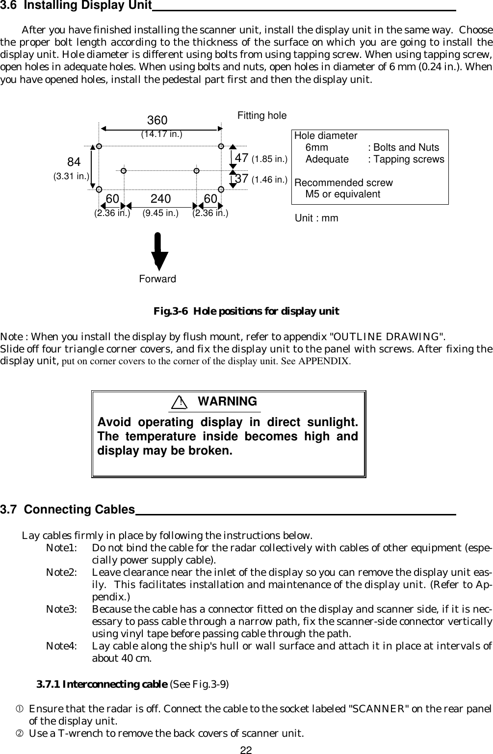  22  3.6  Installing Display Unit   After you have finished installing the scanner unit, install the display unit in the same way.  Choose the proper bolt length according to the thickness of the surface on which you are going to install the display unit. Hole diameter is different using bolts from using tapping screw. When using tapping screw, open holes in adequate holes. When using bolts and nuts, open holes in diameter of 6 mm (0.24 in.). When you have opened holes, install the pedestal part first and then the display unit.                  Fig.3-6  Hole positions for display unit  Note : When you install the display by flush mount, refer to appendix &quot;OUTLINE DRAWING&quot;. Slide off four triangle corner covers, and fix the display unit to the panel with screws. After fixing the display unit, put on corner covers to the corner of the display unit. See APPENDIX.    3.7  Connecting Cables   Lay cables firmly in place by following the instructions below. Note1: Do not bind the cable for the radar collectively with cables of other equipment (espe-cially power supply cable). Note2: Leave clearance near the inlet of the display so you can remove the display unit eas-ily.  This facilitates installation and maintenance of the display unit. (Refer to Ap-pendix.) Note3: Because the cable has a connector fitted on the display and scanner side, if it is nec-essary to pass cable through a narrow path, fix the scanner-side connector vertically using vinyl tape before passing cable through the path. Note4: Lay cable along the ship&apos;s hull or wall surface and attach it in place at intervals of about 40 cm.  3.7.1 Interconnecting cable (See Fig.3-9)  • Ensure that the radar is off. Connect the cable to the socket labeled &quot;SCANNER&quot; on the rear panel of the display unit. ‚ Use a T-wrench to remove the back covers of scanner unit.  Avoid operating display in direct sunlight.  The temperature inside becomes high and  display may be broken. ! WARNING 360 84 Fitting hole  (14.17 in.) (3.31 in.) Hole diameter     6mm    : Bolts and Nuts     Adequate : Tapping screws  Recommended screw     M5 or equivalent Unit : mm 47 (1.85 in.)  37 (1.46 in.)  60 (2.36 in.) 240 (9.45 in.) 60 (2.36 in.) Forward 