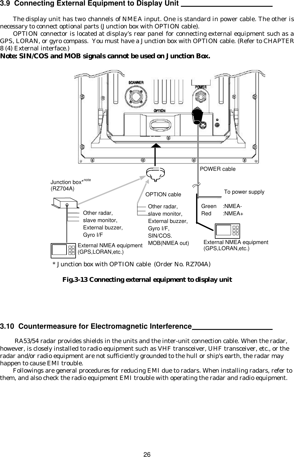  26 3.9  Connecting External Equipment to Display Unit    The display unit has two channels of NMEA input. One is standard in power cable. The other is necessary to connect optional parts (Junction box with OPTION cable). OPTION connector is located at display’s rear panel for connecting external equipment such as a GPS, LORAN, or gyro compass.  You must have a Junction box with OPTION cable. (Refer to CHAPTER 8 (4) External interface.) Note: SIN/COS and MOB signals cannot be used on Junction Box.                           * Junction box with OPTION cable (Order No. RZ704A)  Fig.3-13 Connecting external equipment to display unit      3.10  Countermeasure for Electromagnetic Interference     RA53/54 radar provides shields in the units and the inter-unit connection cable. When the radar, however, is closely installed to radio equipment such as VHF transceiver, UHF transceiver, etc., or the radar and/or radio equipment are not sufficiently grounded to the hull or ship&apos;s earth, the radar may happen to cause EMI trouble.  Followings are general procedures for reducing EMI due to radars. When installing radars, refer to them, and also check the radio equipment EMI trouble with operating the radar and radio equipment. OPTION cable Junction box*note (RZ704A) POWER cable External NMEA equipment (GPS,LORAN,etc.) External NMEA equipment (GPS,LORAN,etc.) Green :NMEA- Red :NMEA+ To power supply Other radar, slave monitor,  External buzzer,  Gyro I/F Other radar, slave monitor,  External buzzer,  Gyro I/F, SIN/COS. MOB(NMEA out) 