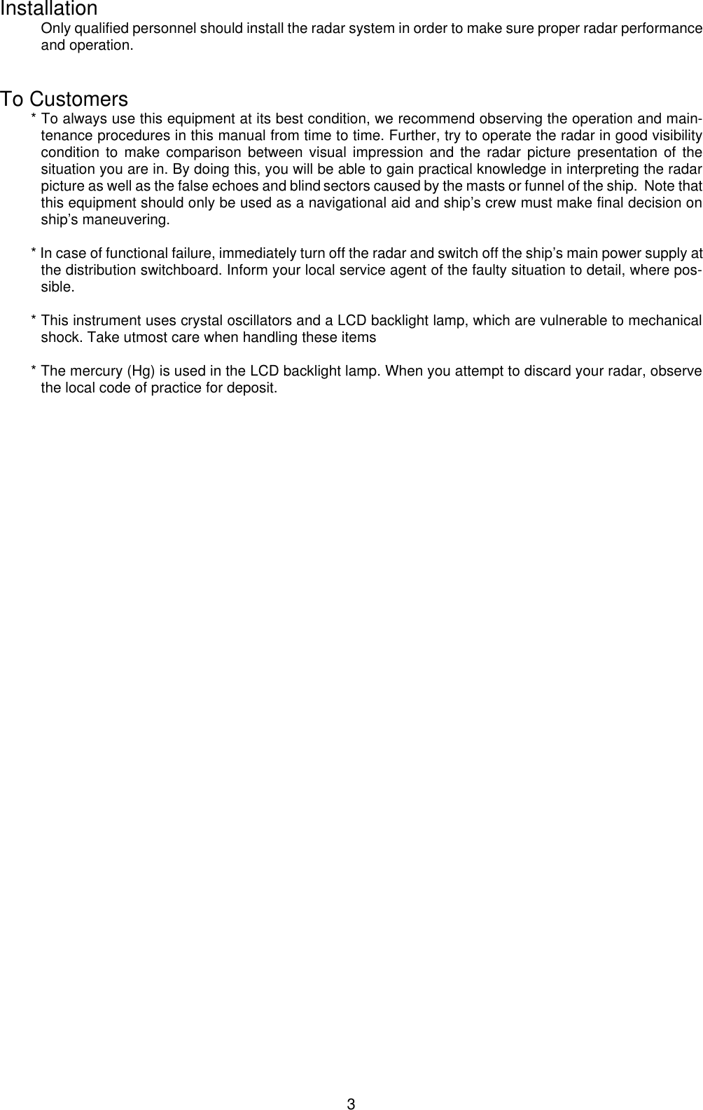  3Installation Only qualified personnel should install the radar system in order to make sure proper radar performance and operation.   To Customers * To always use this equipment at its best condition, we recommend observing the operation and main-tenance procedures in this manual from time to time. Further, try to operate the radar in good visibility condition to make comparison between visual impression and the radar picture presentation of the situation you are in. By doing this, you will be able to gain practical knowledge in interpreting the radar picture as well as the false echoes and blind sectors caused by the masts or funnel of the ship.  Note that this equipment should only be used as a navigational aid and ship’s crew must make final decision on ship’s maneuvering.   * In case of functional failure, immediately turn off the radar and switch off the ship’s main power supply at the distribution switchboard. Inform your local service agent of the faulty situation to detail, where pos-sible.  * This instrument uses crystal oscillators and a LCD backlight lamp, which are vulnerable to mechanical shock. Take utmost care when handling these items  * The mercury (Hg) is used in the LCD backlight lamp. When you attempt to discard your radar, observe the local code of practice for deposit. 