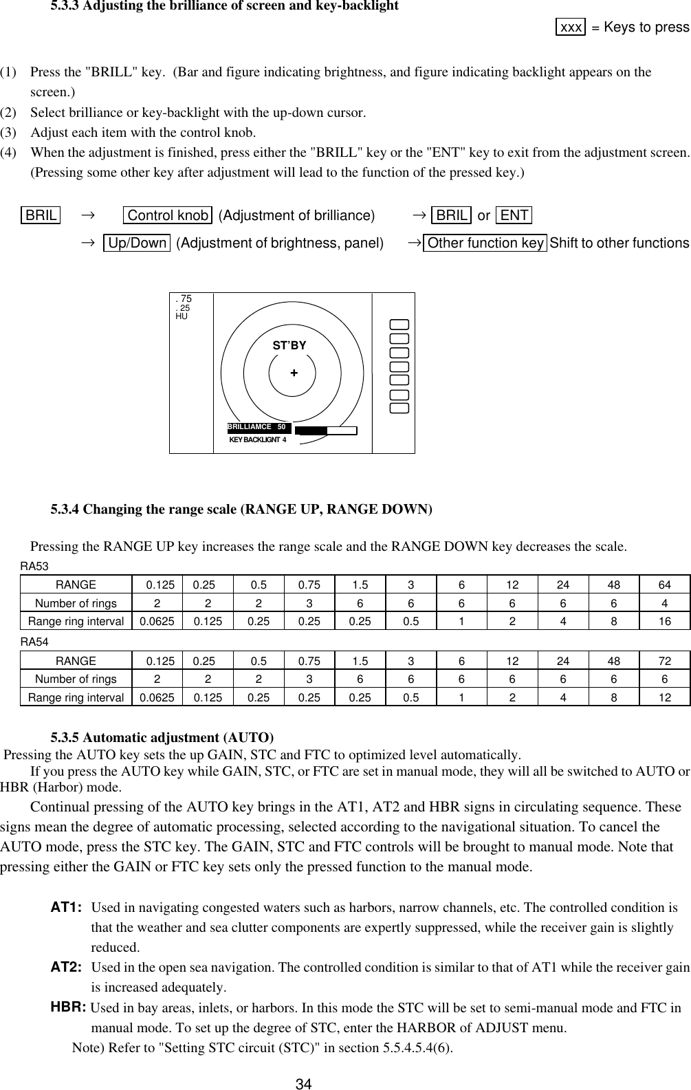  34  5.3.3 Adjusting the brilliance of screen and key-backlight xxx  = Keys to press  (1) Press the &quot;BRILL&quot; key.  (Bar and figure indicating brightness, and figure indicating backlight appears on the screen.) (2) Select brilliance or key-backlight with the up-down cursor. (3) Adjust each item with the control knob. (4) When the adjustment is finished, press either the &quot;BRILL&quot; key or the &quot;ENT&quot; key to exit from the adjustment screen.  (Pressing some other key after adjustment will lead to the function of the pressed key.)        BRIL  → Control knob  (Adjustment of brilliance) → BRIL  or  ENT       →   Up/Down  (Adjustment of brightness, panel)       →Other function key Shift to other functions              5.3.4 Changing the range scale (RANGE UP, RANGE DOWN)  Pressing the RANGE UP key increases the range scale and the RANGE DOWN key decreases the scale.  RA53 RANGE 0.125  0.25 0.5 0.75 1.5 3 6 12 24 48 64 Number of rings 2 2 2 3 6 6 6 6 6 6 4 Range ring interval 0.0625 0.125 0.25 0.25 0.25 0.5 1 2 4 8 16 RA54 RANGE 0.125  0.25 0.5 0.75 1.5 3 6 12 24 48 72 Number of rings 2 2 2 3 6 6 6 6 6 6 6 Range ring interval 0.0625 0.125 0.25 0.25 0.25 0.5 1 2 4 8 12   5.3.5 Automatic adjustment (AUTO)  Pressing the AUTO key sets the up GAIN, STC and FTC to optimized level automatically. If you press the AUTO key while GAIN, STC, or FTC are set in manual mode, they will all be switched to AUTO or HBR (Harbor) mode. Continual pressing of the AUTO key brings in the AT1, AT2 and HBR signs in circulating sequence. These signs mean the degree of automatic processing, selected according to the navigational situation. To cancel the AUTO mode, press the STC key. The GAIN, STC and FTC controls will be brought to manual mode. Note that pressing either the GAIN or FTC key sets only the pressed function to the manual mode.    AT1: Used in navigating congested waters such as harbors, narrow channels, etc. The controlled condition is that the weather and sea clutter components are expertly suppressed, while the receiver gain is slightly reduced. AT2: Used in the open sea navigation. The controlled condition is similar to that of AT1 while the receiver gain is increased adequately. HBR: Used in bay areas, inlets, or harbors. In this mode the STC will be set to semi-manual mode and FTC in manual mode. To set up the degree of STC, enter the HARBOR of ADJUST menu.       Note) Refer to &quot;Setting STC circuit (STC)&quot; in section 5.5.4.5.4(6). . 75 . 25 HU BRILLIAMCE   50 ST’BY + KEY BACKLIGNT  4 