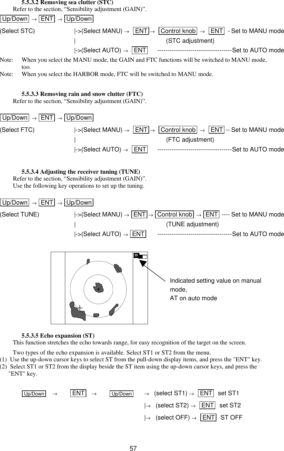   575.5.3.2 Removing sea clutter (STC) Refer to the section, “Sensibility adjustment (GAIN)”. Up/Down  → ENT  → Up/Down  (Select STC) |-&gt;(Select MANU) →   ENT →   Control knob  →   ENT  -Set to MANU mode  | (STC adjustment)  |-&gt;(Select AUTO) →   ENT  ------------------------------------Set to AUTO mode Note: When you select the MANU mode, the GAIN and FTC functions will be switched to MANU mode, too. Note: When you select the HARBOR mode, FTC will be switched to MANU mode.  5.5.3.3 Removing rain and snow clutter (FTC) Refer to the section, “Sensibility adjustment (GAIN)”.  Up/Down  → ENT  → Up/Down  (Select FTC) |-&gt;(Select MANU) →   ENT →   Control knob  →   ENT -- Set to MANU mode  | (FTC adjustment)  |-&gt;(Select AUTO) →   ENT  ------------------------------------Set to AUTO mode  5.5.3.4 Adjusting the receiver tuning (TUNE) Refer to the section, “Sensibility adjustment (GAIN)”. Use the following key operations to set up the tuning.  Up/Down  → ENT  → Up/Down  (Select TUNE) |-&gt;(Select MANU) → ENT → Control knob  → ENT ---- Set to MANU mode  | (TUNE adjustment)  |-&gt;(Select AUTO) → ENT  ------------------------------------Set to AUTO mode          5.5.3.5 Echo expansion (ST) This function stretches the echo towards range, for easy recognition of the target on the screen. Two types of the echo expansion is available. Select ST1 or ST2 from the menu. (1)  Use the up-down cursor keys to select ST from the pull-down display items, and press the &quot;ENT&quot; key. (2)  Select ST1 or ST2 from the display beside the ST item using the up-down cursor keys, and press the &quot;ENT&quot; key.  Up/Down  → ENT  → Up/Down  →   (select ST1) →   ENT   set ST1             |→   (select ST2) →   ENT   set ST2             |→   (select OFF) →   ENT   ST OFF 35 Indicated setting value on manual mode, AT on auto mode 