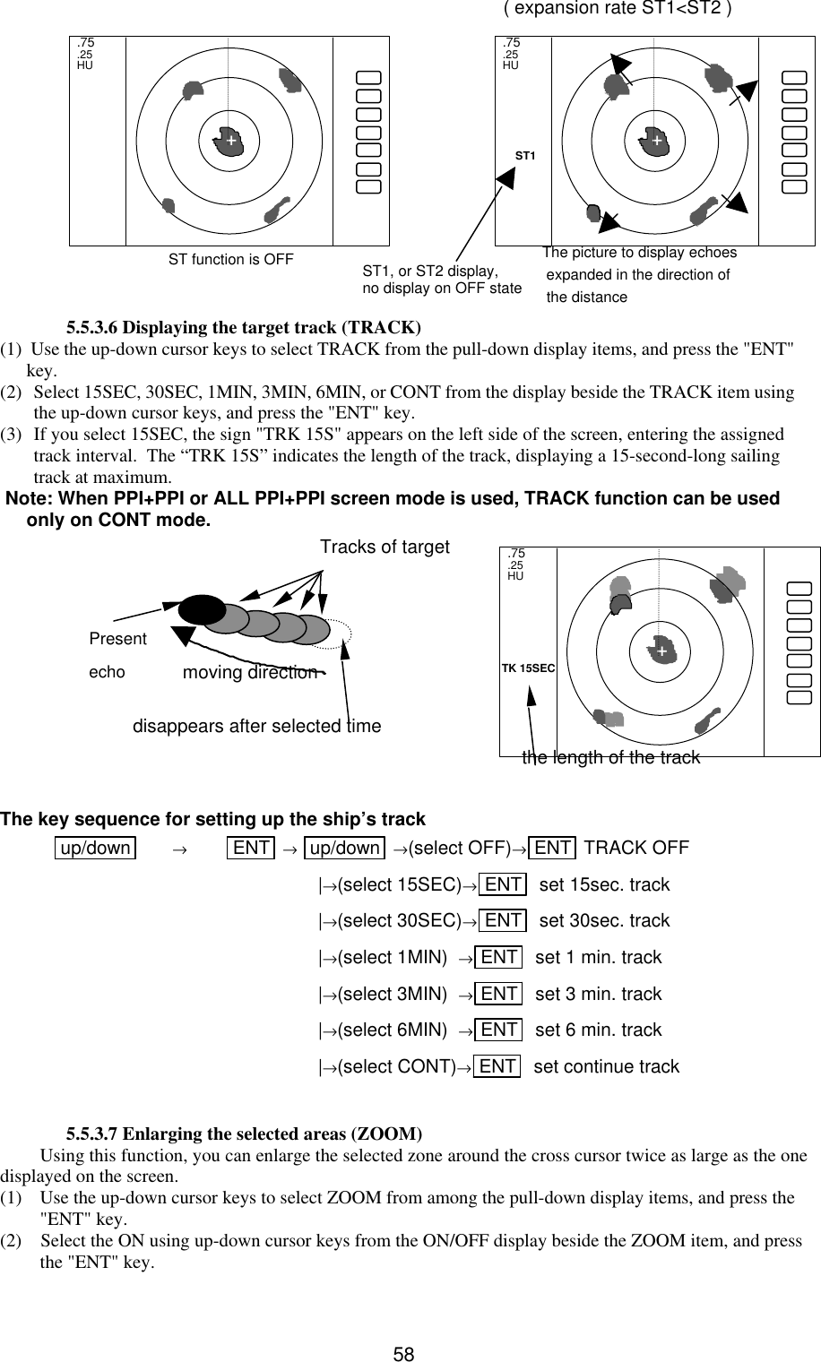   58     ( expansion rate ST1&lt;ST2 )           5.5.3.6 Displaying the target track (TRACK) (1)  Use the up-down cursor keys to select TRACK from the pull-down display items, and press the &quot;ENT&quot; key. (2) Select 15SEC, 30SEC, 1MIN, 3MIN, 6MIN, or CONT from the display beside the TRACK item using the up-down cursor keys, and press the &quot;ENT&quot; key. (3) If you select 15SEC, the sign &quot;TRK 15S&quot; appears on the left side of the screen, entering the assigned track interval.  The “TRK 15S” indicates the length of the track, displaying a 15-second-long sailing track at maximum.  Note: When PPI+PPI or ALL PPI+PPI screen mode is used, TRACK function can be used only on CONT mode.          The key sequence for setting up the ship’s track up/down  → ENT  → up/down  →(select OFF)→ENT  TRACK OFF             |→(select 15SEC)→ENT   set 15sec. track           |→(select 30SEC)→ENT   set 30sec. track           |→(select 1MIN)  →ENT   set 1 min. track           |→(select 3MIN)  →ENT   set 3 min. track           |→(select 6MIN)  →ENT   set 6 min. track           |→(select CONT)→ENT   set continue track  5.5.3.7 Enlarging the selected areas (ZOOM) Using this function, you can enlarge the selected zone around the cross cursor twice as large as the one displayed on the screen. (1) Use the up-down cursor keys to select ZOOM from among the pull-down display items, and press the &quot;ENT&quot; key. (2)    Select the ON using up-down cursor keys from the ON/OFF display beside the ZOOM item, and press the &quot;ENT&quot; key. .75 .25 HU  + ST1 .75 .25 HU + The picture to display echoes  expanded in the direction of  the distance ST1, or ST2 display, no display on OFF state ST function is OFF disappears after selected time Present  echo Tracks of target moving direction the length of the track .75 .25 HU + TK 15SEC 