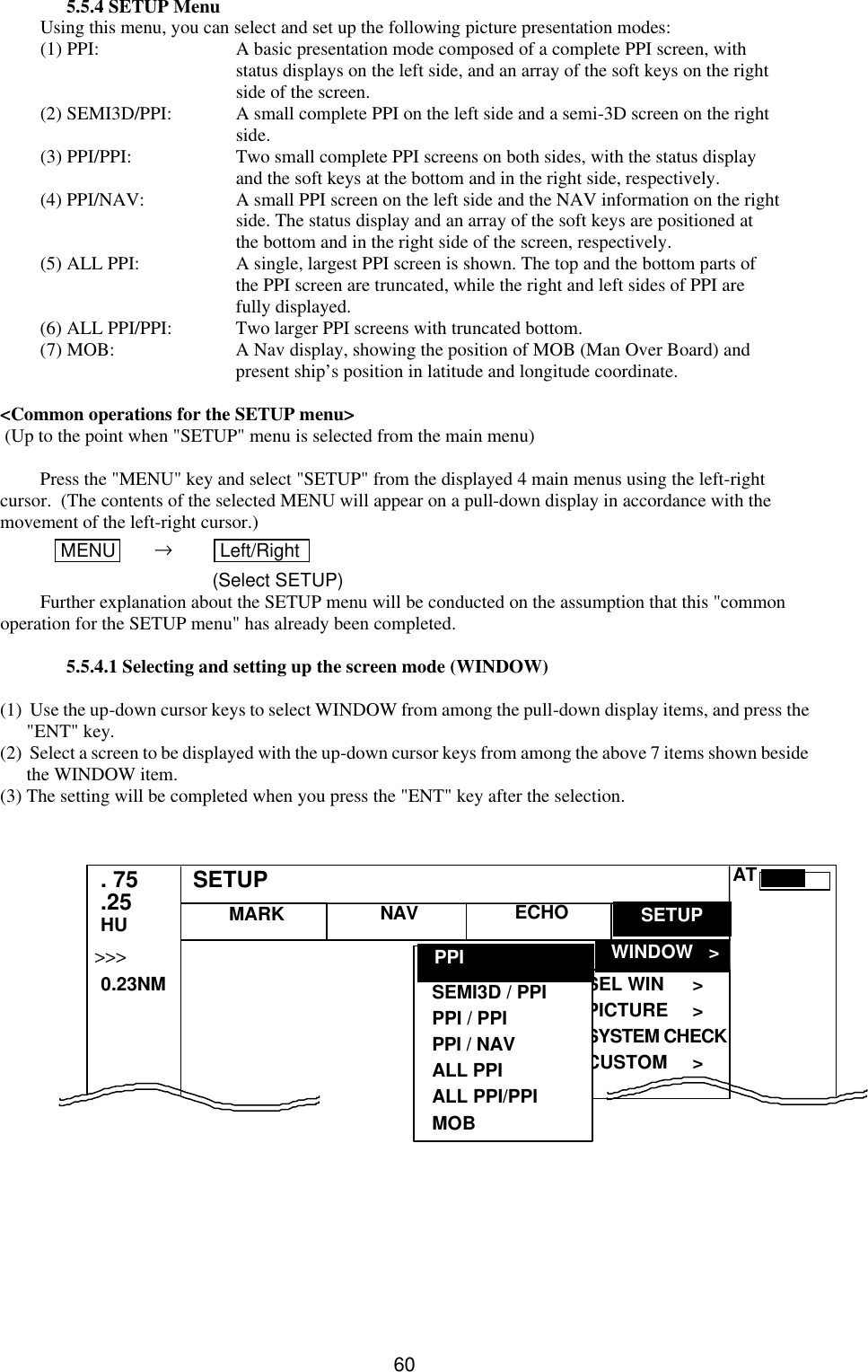   60 5.5.4 SETUP Menu Using this menu, you can select and set up the following picture presentation modes: (1) PPI: A basic presentation mode composed of a complete PPI screen, with  status displays on the left side, and an array of the soft keys on the right  side of the screen. (2) SEMI3D/PPI: A small complete PPI on the left side and a semi-3D screen on the right   side. (3) PPI/PPI: Two small complete PPI screens on both sides, with the status display  and the soft keys at the bottom and in the right side, respectively. (4) PPI/NAV: A small PPI screen on the left side and the NAV information on the right  side. The status display and an array of the soft keys are positioned at  the bottom and in the right side of the screen, respectively. (5) ALL PPI: A single, largest PPI screen is shown. The top and the bottom parts of  the PPI screen are truncated, while the right and left sides of PPI are  fully displayed. (6) ALL PPI/PPI: Two larger PPI screens with truncated bottom. (7) MOB: A Nav display, showing the position of MOB (Man Over Board) and  present ship’s position in latitude and longitude coordinate.  &lt;Common operations for the SETUP menu&gt;  (Up to the point when &quot;SETUP&quot; menu is selected from the main menu)  Press the &quot;MENU&quot; key and select &quot;SETUP&quot; from the displayed 4 main menus using the left-right cursor.  (The contents of the selected MENU will appear on a pull-down display in accordance with the movement of the left-right cursor.)  MENU       →    Left/Right    (Select SETUP) Further explanation about the SETUP menu will be conducted on the assumption that this &quot;common operation for the SETUP menu&quot; has already been completed.  5.5.4.1 Selecting and setting up the screen mode (WINDOW)  (1)  Use the up-down cursor keys to select WINDOW from among the pull-down display items, and press the &quot;ENT&quot; key. (2)  Select a screen to be displayed with the up-down cursor keys from among the above 7 items shown beside the WINDOW item. (3) The setting will be completed when you press the &quot;ENT&quot; key after the selection.                      MARK   WINDOW   &gt; SEL WIN &gt; PICTURE &gt; SYSTEM CHECK CUSTOM &gt; . 75 .25 HU NAV ECHO SETUP SEMI3D / PPI PPI / PPI PPI / NAV ALL PPI ALL PPI/PPI MOB    PPI SETUP &gt;&gt;&gt;    0.23NM AT 