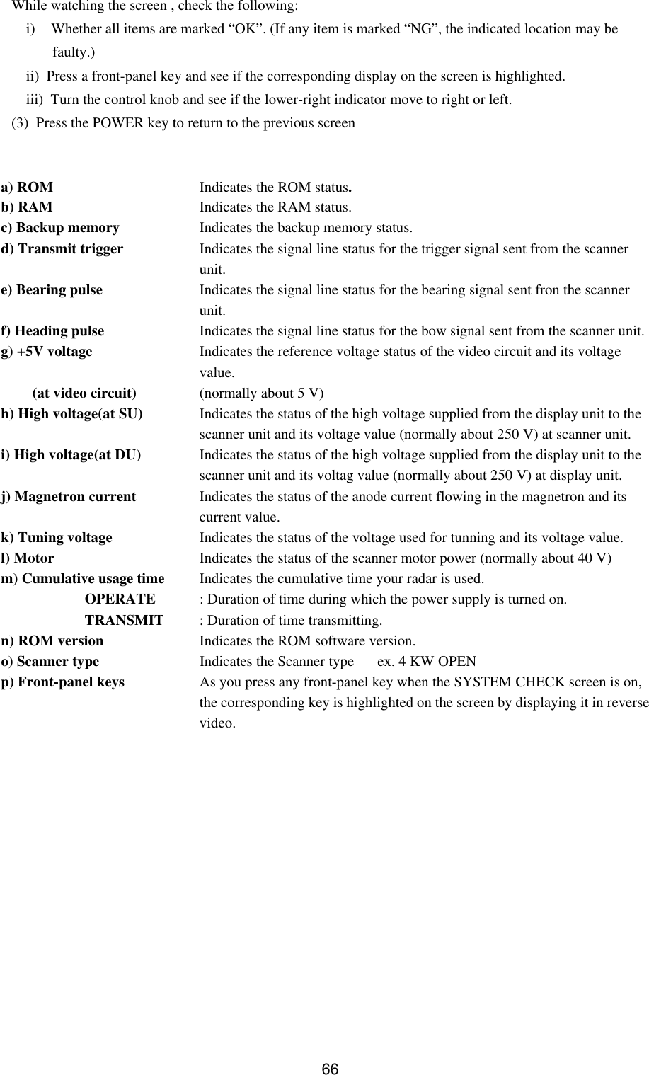   66 While watching the screen , check the following: i) Whether all items are marked “OK”. (If any item is marked “NG”, the indicated location may be faulty.) ii)  Press a front-panel key and see if the corresponding display on the screen is highlighted. iii)  Turn the control knob and see if the lower-right indicator move to right or left. (3)  Press the POWER key to return to the previous screen   a) ROM Indicates the ROM status. b) RAM Indicates the RAM status.  c) Backup memory Indicates the backup memory status. d) Transmit trigger Indicates the signal line status for the trigger signal sent from the scanner unit. e) Bearing pulse Indicates the signal line status for the bearing signal sent fron the scanner unit. f) Heading pulse Indicates the signal line status for the bow signal sent from the scanner unit. g) +5V voltage Indicates the reference voltage status of the video circuit and its voltage value.    (at video circuit) (normally about 5 V) h) High voltage(at SU) Indicates the status of the high voltage supplied from the display unit to the scanner unit and its voltage value (normally about 250 V) at scanner unit. i) High voltage(at DU) Indicates the status of the high voltage supplied from the display unit to the scanner unit and its voltag value (normally about 250 V) at display unit. j) Magnetron current Indicates the status of the anode current flowing in the magnetron and its current value. k) Tuning voltage Indicates the status of the voltage used for tunning and its voltage value. l) Motor Indicates the status of the scanner motor power (normally about 40 V) m) Cumulative usage time Indicates the cumulative time your radar is used.  OPERATE : Duration of time during which the power supply is turned on.  TRANSMIT : Duration of time transmitting. n) ROM version Indicates the ROM software version.  o) Scanner type Indicates the Scanner type  ex. 4 KW OPEN  p) Front-panel keys As you press any front-panel key when the SYSTEM CHECK screen is on, the corresponding key is highlighted on the screen by displaying it in reverse video. 