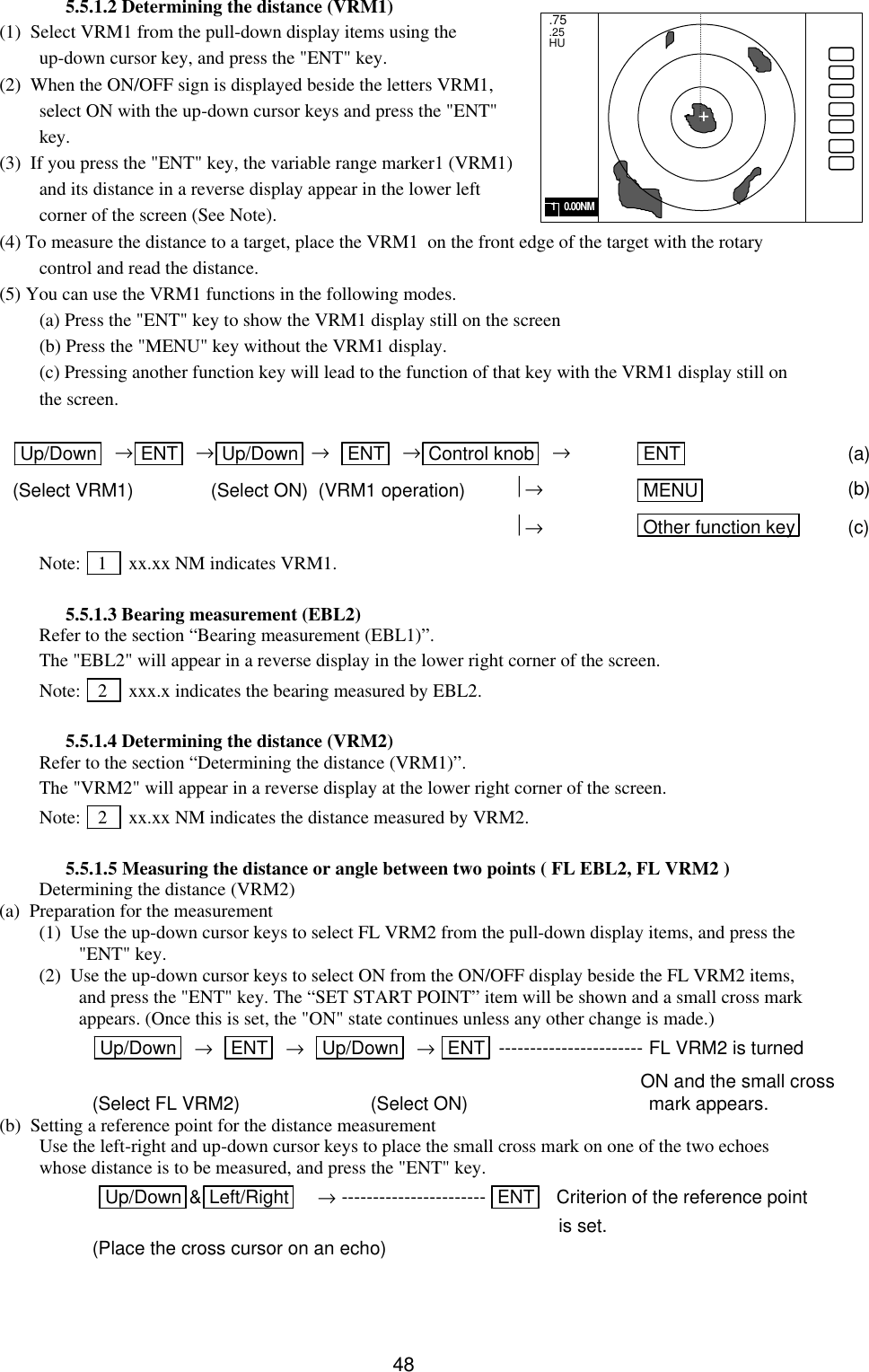   48 5.5.1.2 Determining the distance (VRM1) (1)  Select VRM1 from the pull-down display items using the up-down cursor key, and press the &quot;ENT&quot; key.  (2)  When the ON/OFF sign is displayed beside the letters VRM1, select ON with the up-down cursor keys and press the &quot;ENT&quot; key. (3)  If you press the &quot;ENT&quot; key, the variable range marker1 (VRM1) and its distance in a reverse display appear in the lower left corner of the screen (See Note). (4) To measure the distance to a target, place the VRM1  on the front edge of the target with the rotary control and read the distance.   (5) You can use the VRM1 functions in the following modes.   (a) Press the &quot;ENT&quot; key to show the VRM1 display still on the screen  (b) Press the &quot;MENU&quot; key without the VRM1 display.  (c) Pressing another function key will lead to the function of that key with the VRM1 display still on the screen.  Up/Down   →ENT   →Up/Down  →   ENT   →Control knob   → ENT  (a) (Select VRM1)               (Select ON)  (VRM1 operation)    → MENU  (b)           → Other function key  (c) Note:   1    xx.xx NM indicates VRM1.  5.5.1.3 Bearing measurement (EBL2) Refer to the section “Bearing measurement (EBL1)”. The &quot;EBL2&quot; will appear in a reverse display in the lower right corner of the screen. Note:   2    xxx.x indicates the bearing measured by EBL2.  5.5.1.4 Determining the distance (VRM2) Refer to the section “Determining the distance (VRM1)”. The &quot;VRM2&quot; will appear in a reverse display at the lower right corner of the screen. Note:   2    xx.xx NM indicates the distance measured by VRM2.  5.5.1.5 Measuring the distance or angle between two points ( FL EBL2, FL VRM2 ) Determining the distance (VRM2) (a)  Preparation for the measurement (1)  Use the up-down cursor keys to select FL VRM2 from the pull-down display items, and press the &quot;ENT&quot; key. (2)  Use the up-down cursor keys to select ON from the ON/OFF display beside the FL VRM2 items, and press the &quot;ENT&quot; key. The “SET START POINT” item will be shown and a small cross mark appears. (Once this is set, the &quot;ON&quot; state continues unless any other change is made.) Up/Down   →   ENT   →   Up/Down   → ENT  ----------------------- FL VRM2 is turned      ON and the small cross (Select FL VRM2) (Select ON) mark appears. (b)  Setting a reference point for the distance measurement  Use the left-right and up-down cursor keys to place the small cross mark on one of the two echoes whose distance is to be measured, and press the &quot;ENT&quot; key.  Up/Down &amp;Left/Right  →----------------------- ENT    Criterion of the reference point             is set. (Place the cross cursor on an echo)  .75 .25 HU + 1    0.00NM 