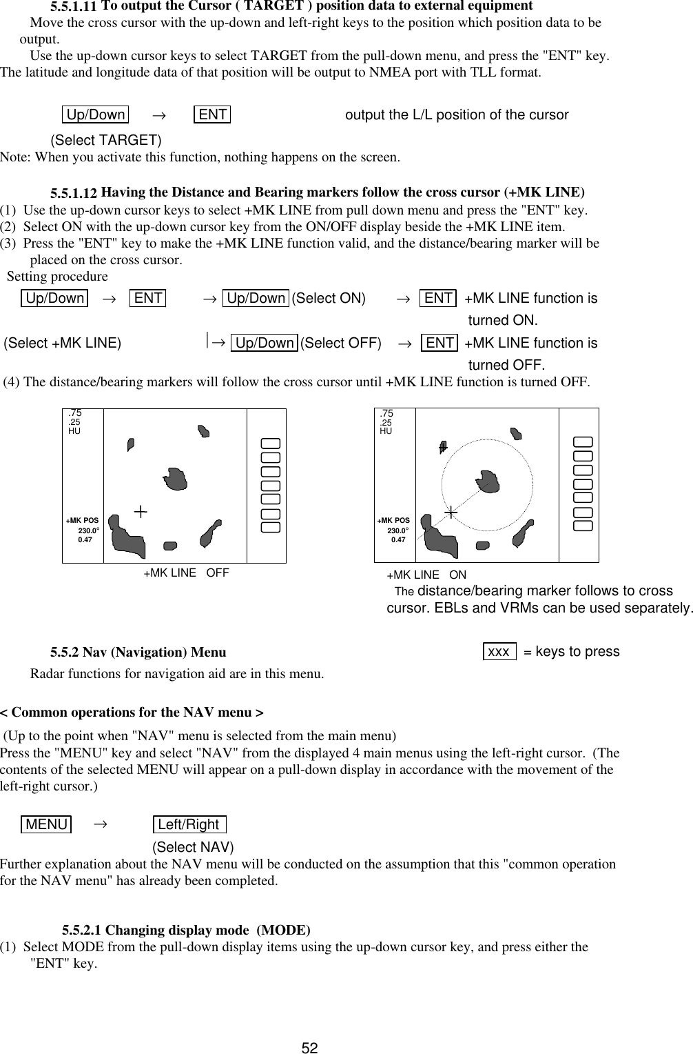   52 5.5.1.11 To output the Cursor ( TARGET ) position data to external equipment Move the cross cursor with the up-down and left-right keys to the position which position data to be output. Use the up-down cursor keys to select TARGET from the pull-down menu, and press the &quot;ENT&quot; key. The latitude and longitude data of that position will be output to NMEA port with TLL format.   Up/Down  → ENT  output the L/L position of the cursor  (Select TARGET) Note: When you activate this function, nothing happens on the screen.  5.5.1.12 Having the Distance and Bearing markers follow the cross cursor (+MK LINE) (1)  Use the up-down cursor keys to select +MK LINE from pull down menu and press the &quot;ENT&quot; key. (2)  Select ON with the up-down cursor key from the ON/OFF display beside the +MK LINE item. (3)  Press the &quot;ENT&quot; key to make the +MK LINE function valid, and the distance/bearing marker will be placed on the cross cursor.   Setting procedure Up/Down    →    ENT  → Up/Down (Select ON) →   ENT  +MK LINE function is            turned ON.  (Select +MK LINE) → Up/Down (Select OFF)    →   ENT  +MK LINE function is            turned OFF.  (4) The distance/bearing markers will follow the cross cursor until +MK LINE function is turned OFF.                5.5.2 Nav (Navigation) Menu xxx   = keys to press  Radar functions for navigation aid are in this menu.  &lt; Common operations for the NAV menu &gt;  (Up to the point when &quot;NAV&quot; menu is selected from the main menu) Press the &quot;MENU&quot; key and select &quot;NAV&quot; from the displayed 4 main menus using the left-right cursor.  (The contents of the selected MENU will appear on a pull-down display in accordance with the movement of the left-right cursor.)   MENU      → Left/Right    (Select NAV) Further explanation about the NAV menu will be conducted on the assumption that this &quot;common operation for the NAV menu&quot; has already been completed.        5.5.2.1 Changing display mode  (MODE) (1)  Select MODE from the pull-down display items using the up-down cursor key, and press either the &quot;ENT&quot; key.   .75 .25 HU  .75 .25 HU  +MK POS       230.0°       0.47 +MK POS      230.0°        0.47 +MK LINE   OFF +MK LINE   ON The distance/bearing marker follows to cross cursor. EBLs and VRMs can be used separately. 