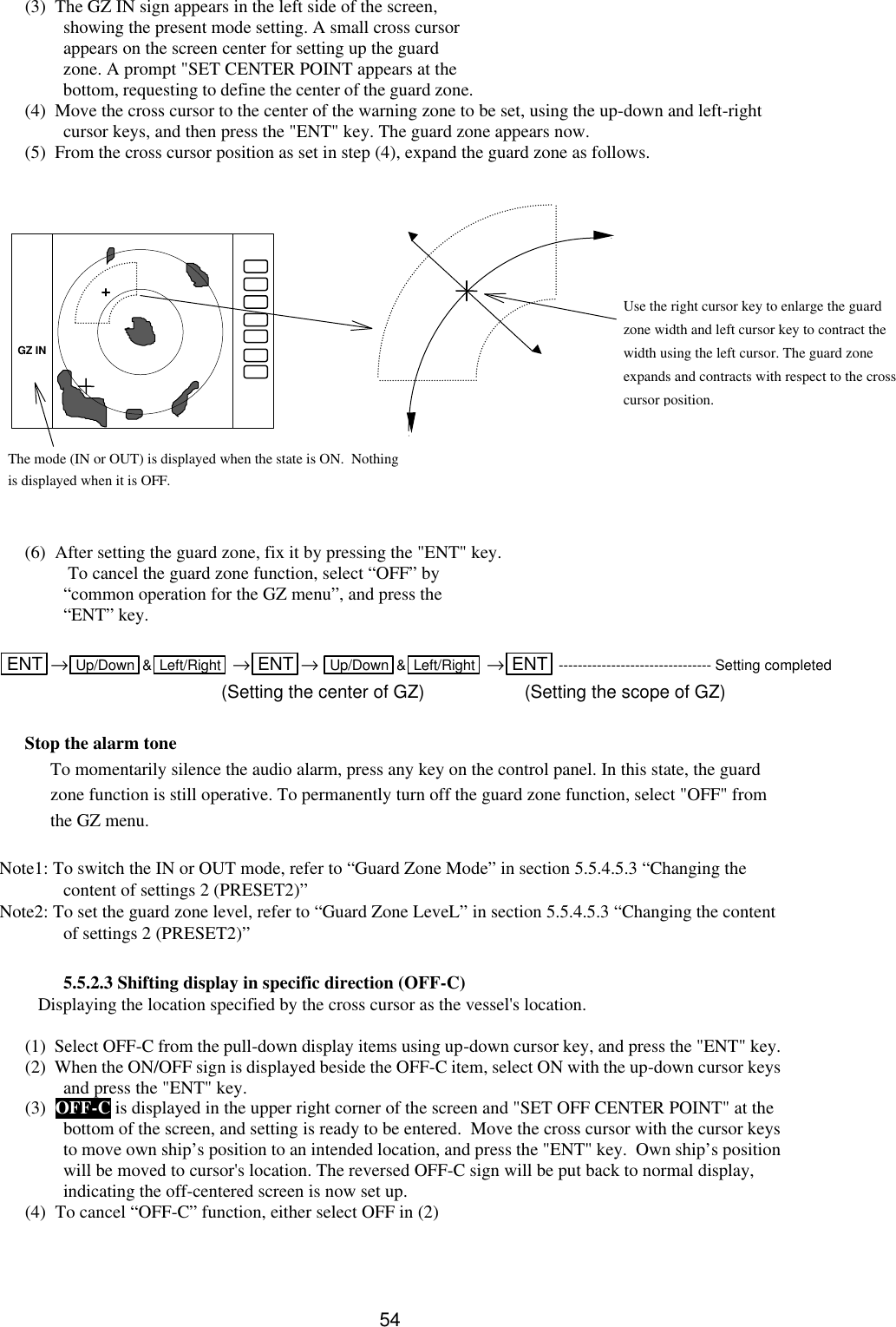   54 (3)  The GZ IN sign appears in the left side of the screen, showing the present mode setting. A small cross cursor appears on the screen center for setting up the guard zone. A prompt &quot;SET CENTER POINT appears at the bottom, requesting to define the center of the guard zone.  (4)  Move the cross cursor to the center of the warning zone to be set, using the up-down and left-right cursor keys, and then press the &quot;ENT&quot; key. The guard zone appears now. (5)  From the cross cursor position as set in step (4), expand the guard zone as follows.                (6)  After setting the guard zone, fix it by pressing the &quot;ENT&quot; key.  To cancel the guard zone function, select “OFF” by “common operation for the GZ menu”, and press the “ENT” key.  ENT  →Up/Down &amp;Left/Right  →ENT → Up/Down &amp;Left/Right  →ENT -------------------------------- Setting completed                           (Setting the center of GZ) (Setting the scope of GZ)  Stop the alarm tone To momentarily silence the audio alarm, press any key on the control panel. In this state, the guard zone function is still operative. To permanently turn off the guard zone function, select &quot;OFF&quot; from the GZ menu.  Note1: To switch the IN or OUT mode, refer to “Guard Zone Mode” in section 5.5.4.5.3 “Changing the content of settings 2 (PRESET2)” Note2: To set the guard zone level, refer to “Guard Zone LeveL” in section 5.5.4.5.3 “Changing the content of settings 2 (PRESET2)”  5.5.2.3 Shifting display in specific direction (OFF-C) Displaying the location specified by the cross cursor as the vessel&apos;s location.  (1)  Select OFF-C from the pull-down display items using up-down cursor key, and press the &quot;ENT&quot; key.   (2)  When the ON/OFF sign is displayed beside the OFF-C item, select ON with the up-down cursor keys and press the &quot;ENT&quot; key.   (3)  OFF-C is displayed in the upper right corner of the screen and &quot;SET OFF CENTER POINT&quot; at the bottom of the screen, and setting is ready to be entered.  Move the cross cursor with the cursor keys to move own ship’s position to an intended location, and press the &quot;ENT&quot; key.  Own ship’s position will be moved to cursor&apos;s location. The reversed OFF-C sign will be put back to normal display, indicating the off-centered screen is now set up. (4)  To cancel “OFF-C” function, either select OFF in (2)  Use the right cursor key to enlarge the guard zone width and left cursor key to contract the width using the left cursor. The guard zone expands and contracts with respect to the cross cursor position. The mode (IN or OUT) is displayed when the state is ON.  Nothing is displayed when it is OFF.  GZ IN 