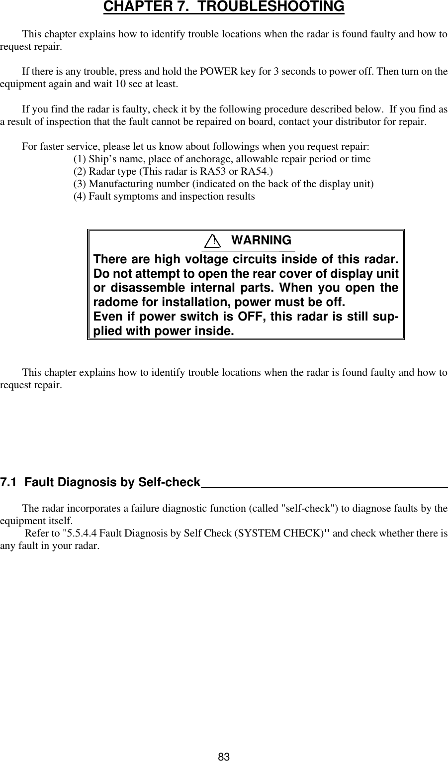  83CHAPTER 7.  TROUBLESHOOTING  This chapter explains how to identify trouble locations when the radar is found faulty and how to request repair.  If there is any trouble, press and hold the POWER key for 3 seconds to power off. Then turn on the equipment again and wait 10 sec at least.   If you find the radar is faulty, check it by the following procedure described below.  If you find as a result of inspection that the fault cannot be repaired on board, contact your distributor for repair.  For faster service, please let us know about followings when you request repair: (1) Ship’s name, place of anchorage, allowable repair period or time (2) Radar type (This radar is RA53 or RA54.) (3) Manufacturing number (indicated on the back of the display unit) (4) Fault symptoms and inspection results    There are high voltage circuits inside of this radar. Do not attempt to open the rear cover of display unit or disassemble internal parts. When you open the radome for installation, power must be off. Even if power switch is OFF, this radar is still sup-plied with power inside.   This chapter explains how to identify trouble locations when the radar is found faulty and how to request repair.        7.1  Fault Diagnosis by Self-check   The radar incorporates a failure diagnostic function (called &quot;self-check&quot;) to diagnose faults by the equipment itself.   Refer to &quot;5.5.4.4 Fault Diagnosis by Self Check (SYSTEM CHECK)&quot; and check whether there is any fault in your radar.              ! WARNING 