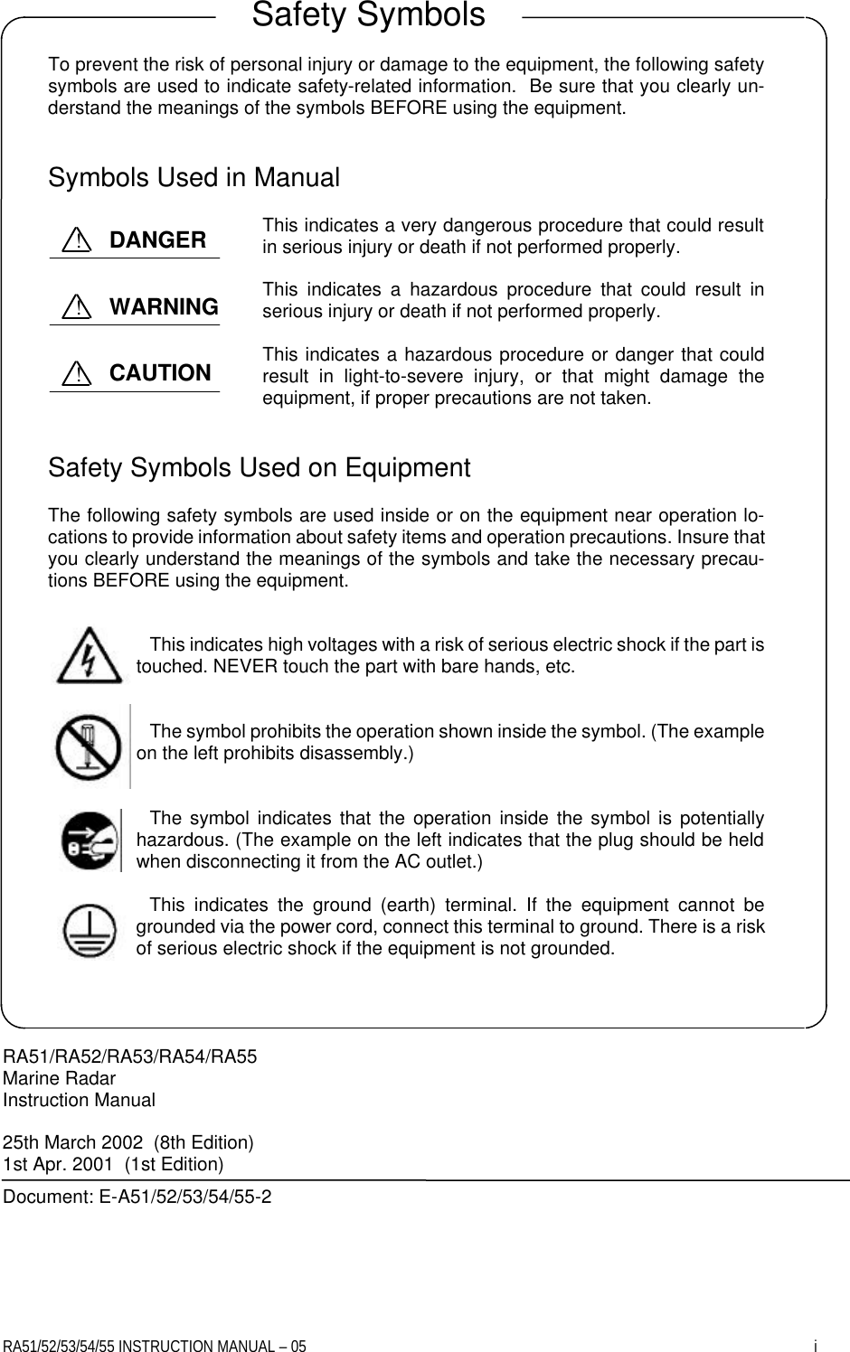 RA51/52/53/54/55 INSTRUCTION MANUAL – 05    i     To prevent the risk of personal injury or damage to the equipment, the following safety symbols are used to indicate safety-related information.  Be sure that you clearly un-derstand the meanings of the symbols BEFORE using the equipment.   Symbols Used in Manual  This indicates a very dangerous procedure that could result in serious injury or death if not performed properly.  This indicates a hazardous procedure that could result in serious injury or death if not performed properly.  This indicates a hazardous procedure or danger that could result in light-to-severe injury, or that might damage the equipment, if proper precautions are not taken.   Safety Symbols Used on Equipment  The following safety symbols are used inside or on the equipment near operation lo-cations to provide information about safety items and operation precautions. Insure that you clearly understand the meanings of the symbols and take the necessary precau-tions BEFORE using the equipment.   This indicates high voltages with a risk of serious electric shock if the part is touched. NEVER touch the part with bare hands, etc.   The symbol prohibits the operation shown inside the symbol. (The example on the left prohibits disassembly.)   The symbol indicates that the operation inside the symbol is potentially hazardous. (The example on the left indicates that the plug should be held when disconnecting it from the AC outlet.)  This indicates the ground (earth) terminal. If the equipment cannot be grounded via the power cord, connect this terminal to ground. There is a risk of serious electric shock if the equipment is not grounded.     RA51/RA52/RA53/RA54/RA55 Marine Radar Instruction Manual  25th March 2002  (8th Edition) 1st Apr. 2001  (1st Edition) Document: E-A51/52/53/54/55-2  Safety Symbols DANGER ! WARNING ! CAUTION ! 
