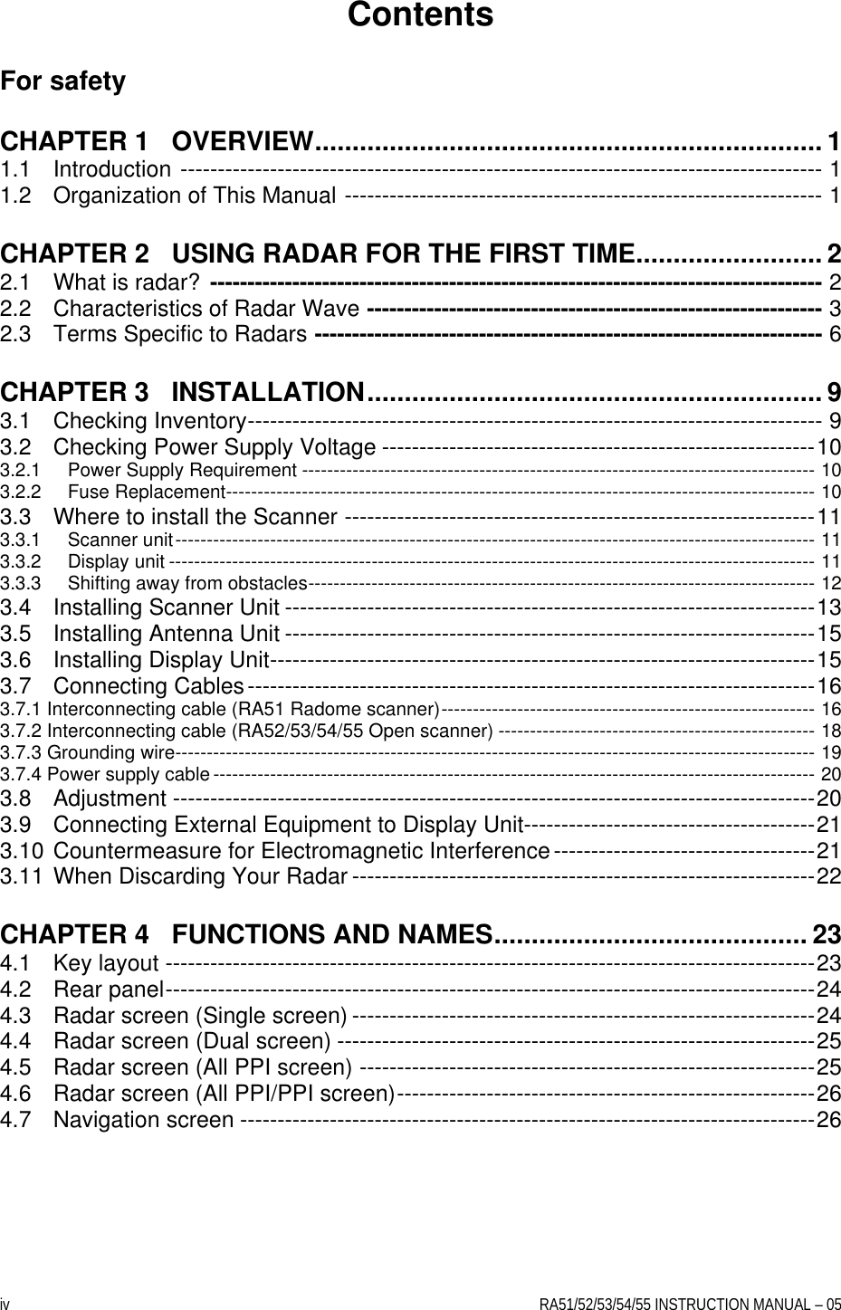 iv    RA51/52/53/54/55 INSTRUCTION MANUAL – 05 Contents  For safety  CHAPTER 1   OVERVIEW.................................................................... 1 1.1 Introduction -------------------------------------------------------------------------------------- 1 1.2 Organization of This Manual ---------------------------------------------------------------- 1  CHAPTER 2   USING RADAR FOR THE FIRST TIME......................... 2 2.1 What is radar? ---------------------------------------------------------------------------------- 2 2.2 Characteristics of Radar Wave ------------------------------------------------------------- 3 2.3 Terms Specific to Radars -------------------------------------------------------------------- 6  CHAPTER 3   INSTALLATION............................................................. 9 3.1 Checking Inventory----------------------------------------------------------------------------- 9 3.2 Checking Power Supply Voltage ----------------------------------------------------------10 3.2.1 Power Supply Requirement --------------------------------------------------------------------------------- 10 3.2.2 Fuse Replacement--------------------------------------------------------------------------------------------- 10 3.3 Where to install the Scanner ---------------------------------------------------------------11 3.3.1 Scanner unit----------------------------------------------------------------------------------------------------- 11 3.3.2 Display unit ------------------------------------------------------------------------------------------------------ 11 3.3.3 Shifting away from obstacles-------------------------------------------------------------------------------- 12 3.4 Installing Scanner Unit -----------------------------------------------------------------------13 3.5 Installing Antenna Unit -----------------------------------------------------------------------15 3.6 Installing Display Unit-------------------------------------------------------------------------15 3.7 Connecting Cables----------------------------------------------------------------------------16 3.7.1 Interconnecting cable (RA51 Radome scanner)----------------------------------------------------------- 16 3.7.2 Interconnecting cable (RA52/53/54/55 Open scanner) -------------------------------------------------- 18 3.7.3 Grounding wire----------------------------------------------------------------------------------------------------- 19 3.7.4 Power supply cable ----------------------------------------------------------------------------------------------- 20 3.8 Adjustment --------------------------------------------------------------------------------------20 3.9 Connecting External Equipment to Display Unit---------------------------------------21 3.10 Countermeasure for Electromagnetic Interference-----------------------------------21 3.11 When Discarding Your Radar --------------------------------------------------------------22  CHAPTER 4   FUNCTIONS AND NAMES.......................................... 23 4.1  Key layout ---------------------------------------------------------------------------------------23 4.2  Rear panel---------------------------------------------------------------------------------------24 4.3  Radar screen (Single screen) --------------------------------------------------------------24 4.4  Radar screen (Dual screen) ----------------------------------------------------------------25 4.5  Radar screen (All PPI screen) -------------------------------------------------------------25 4.6  Radar screen (All PPI/PPI screen)--------------------------------------------------------26 4.7  Navigation screen -----------------------------------------------------------------------------26  