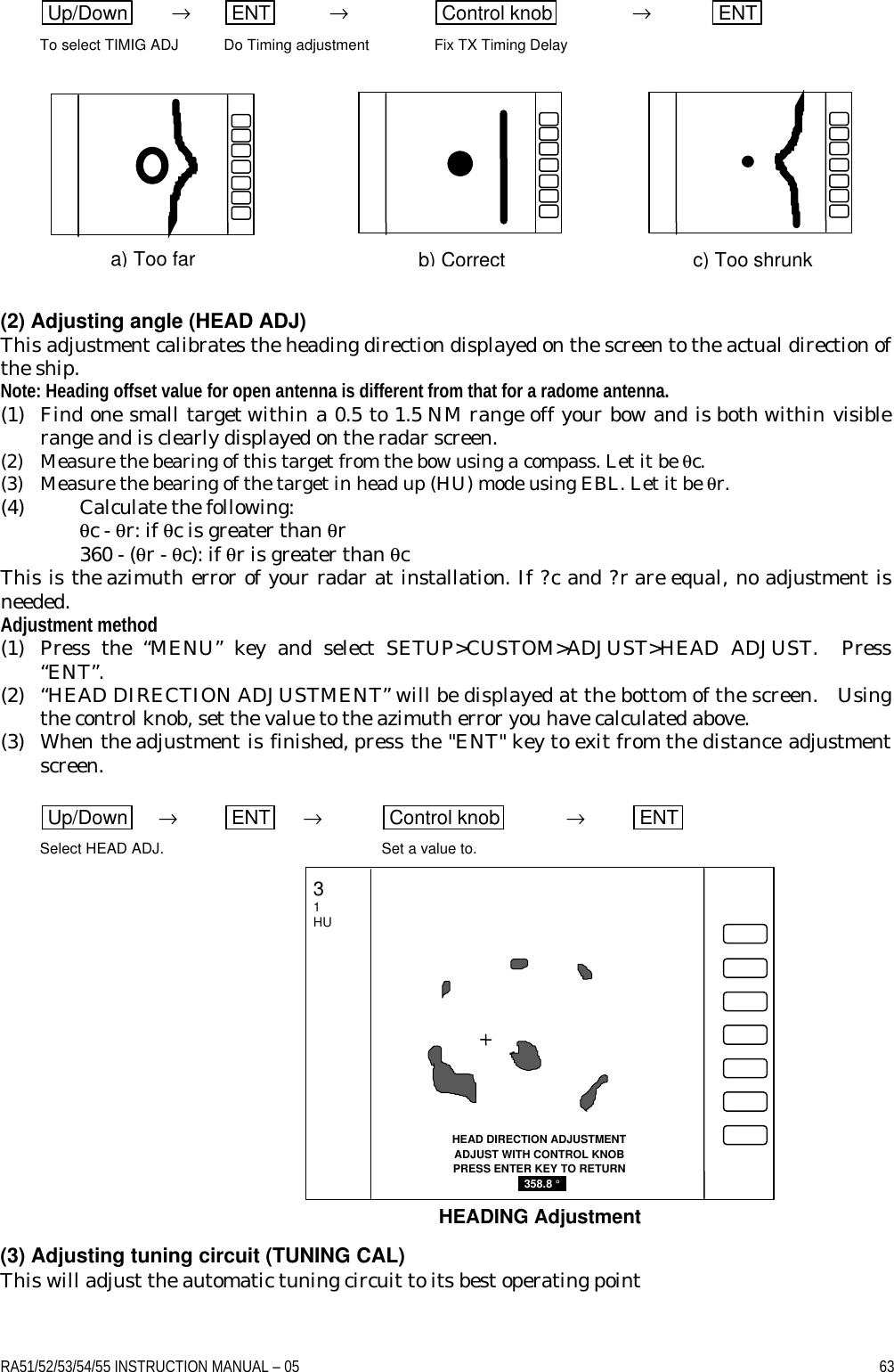 RA51/52/53/54/55 INSTRUCTION MANUAL – 05    63 Up/Down  → ENT  → Control knob  → ENT  To select TIMIG ADJ Do Timing adjustment Fix TX Timing Delay             (2) Adjusting angle (HEAD ADJ) This adjustment calibrates the heading direction displayed on the screen to the actual direction of the ship. Note: Heading offset value for open antenna is different from that for a radome antenna. (1) Find one small target within a 0.5 to 1.5 NM range off your bow and is both within visible range and is clearly displayed on the radar screen. (2) Measure the bearing of this target from the bow using a compass. Let it be θc. (3) Measure the bearing of the target in head up (HU) mode using EBL. Let it be θr. (4) Calculate the following:  θc - θr: if θc is greater than θr  360 - (θr - θc): if θr is greater than θc This is the azimuth error of your radar at installation. If ?c and ?r are equal, no adjustment is needed. Adjustment method (1) Press the “MENU” key and select SETUP&gt;CUSTOM&gt;ADJUST&gt;HEAD ADJUST.  Press “ENT”. (2) “HEAD DIRECTION ADJUSTMENT” will be displayed at the bottom of the screen.  Using the control knob, set the value to the azimuth error you have calculated above. (3) When the adjustment is finished, press the &quot;ENT&quot; key to exit from the distance adjustment screen.  Up/Down  → ENT  → Control knob  → ENT  Select HEAD ADJ. Set a value to.              (3) Adjusting tuning circuit (TUNING CAL) This will adjust the automatic tuning circuit to its best operating point a) Too far b) Correct c) Too shrunk HEAD DIRECTION ADJUSTMENT ADJUST WITH CONTROL KNOB PRESS ENTER KEY TO RETURN  _358.8 °_  HEADING Adjustment 3 1 HU 