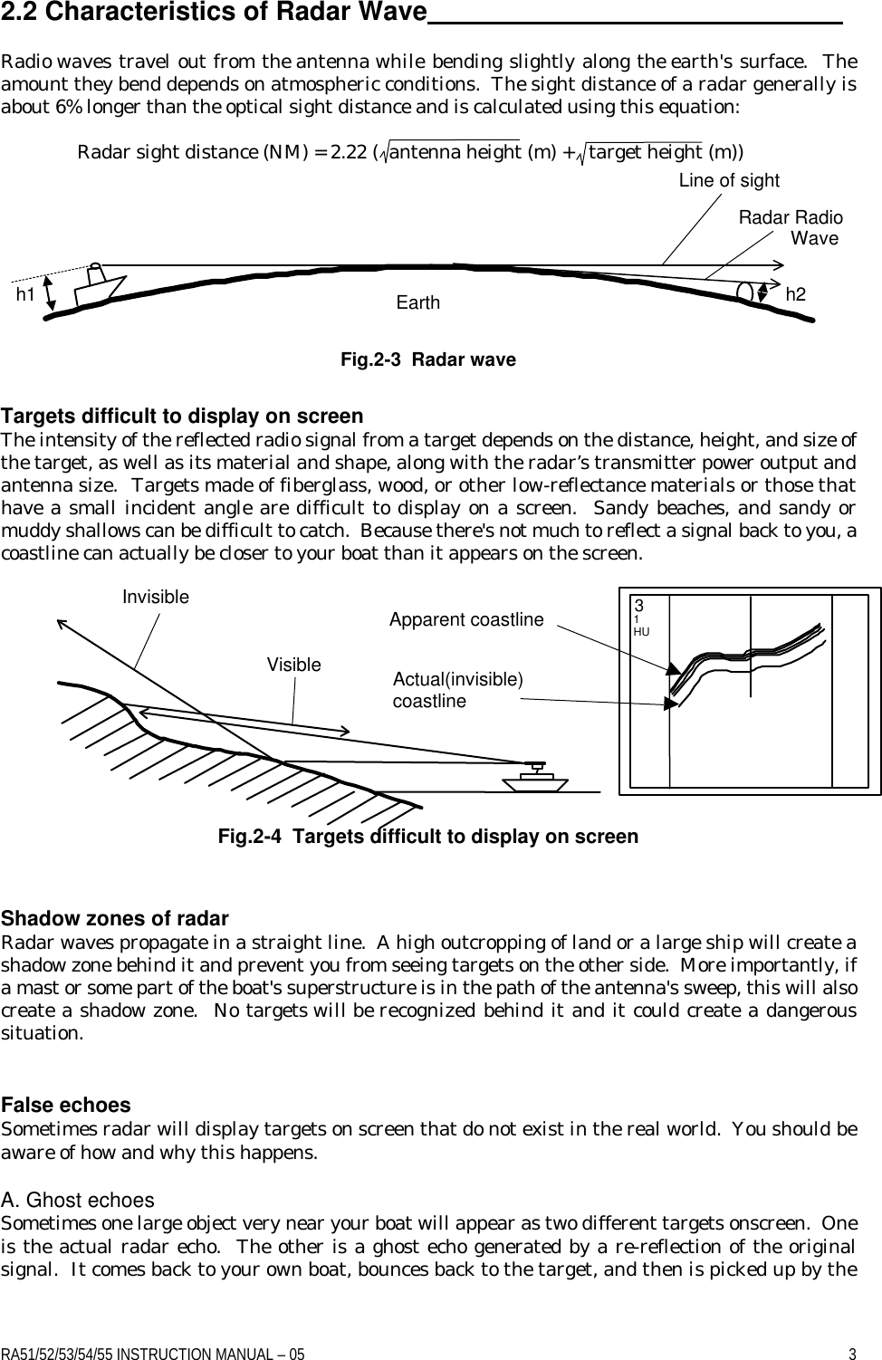 RA51/52/53/54/55 INSTRUCTION MANUAL – 05    3 2.2 Characteristics of Radar Wave   Radio waves travel out from the antenna while bending slightly along the earth&apos;s surface.  The amount they bend depends on atmospheric conditions.  The sight distance of a radar generally is about 6% longer than the optical sight distance and is calculated using this equation:   Radar sight distance (NM) = 2.22 (  antenna height (m) +   target height (m))        Fig.2-3  Radar wave Targets difficult to display on screen  The intensity of the reflected radio signal from a target depends on the distance, height, and size of the target, as well as its material and shape, along with the radar’s transmitter power output and antenna size.  Targets made of fiberglass, wood, or other low-reflectance materials or those that have a small incident angle are difficult to display on a screen.  Sandy beaches, and sandy or muddy shallows can be difficult to catch.  Because there&apos;s not much to reflect a signal back to you, a coastline can actually be closer to your boat than it appears on the screen.           Fig.2-4  Targets difficult to display on screen  Shadow zones of radar Radar waves propagate in a straight line.  A high outcropping of land or a large ship will create a shadow zone behind it and prevent you from seeing targets on the other side.  More importantly, if a mast or some part of the boat&apos;s superstructure is in the path of the antenna&apos;s sweep, this will also create a shadow zone.  No targets will be recognized behind it and it could create a dangerous situation.   False echoes Sometimes radar will display targets on screen that do not exist in the real world.  You should be aware of how and why this happens.  A. Ghost echoes Sometimes one large object very near your boat will appear as two different targets onscreen.  One is the actual radar echo.  The other is a ghost echo generated by a re-reflection of the original signal.  It comes back to your own boat, bounces back to the target, and then is picked up by the h1 h2 Line of sight Radar Radio           Wave Earth Apparent coastline Actual(invisible) coastline Invisible Visible 3 1  HU 