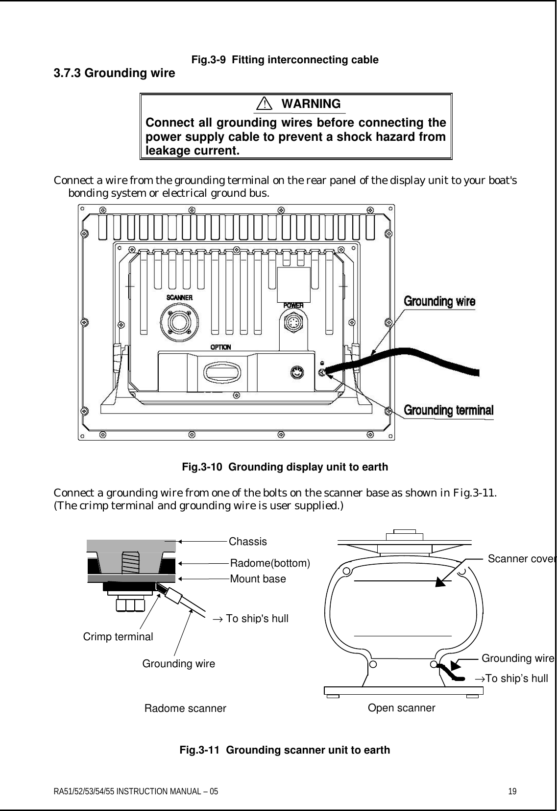 RA51/52/53/54/55 INSTRUCTION MANUAL – 05    19  Fig.3-9  Fitting interconnecting cable 3.7.3 Grounding wire   Connect all grounding wires before connecting the power supply cable to prevent a shock hazard from leakage current.  Connect a wire from the grounding terminal on the rear panel of the display unit to your boat&apos;s bonding system or electrical ground bus. Fig.3-10  Grounding display unit to earth   Connect a grounding wire from one of the bolts on the scanner base as shown in Fig.3-11.   (The crimp terminal and grounding wire is user supplied.)                   Fig.3-11  Grounding scanner unit to earth  ! WARNING Mount base Radome(bottom)Chassis → To ship&apos;s hull Crimp terminal Grounding wire Radome scanner  Grounding wire →To ship’s hull Scanner cover Open scanner 