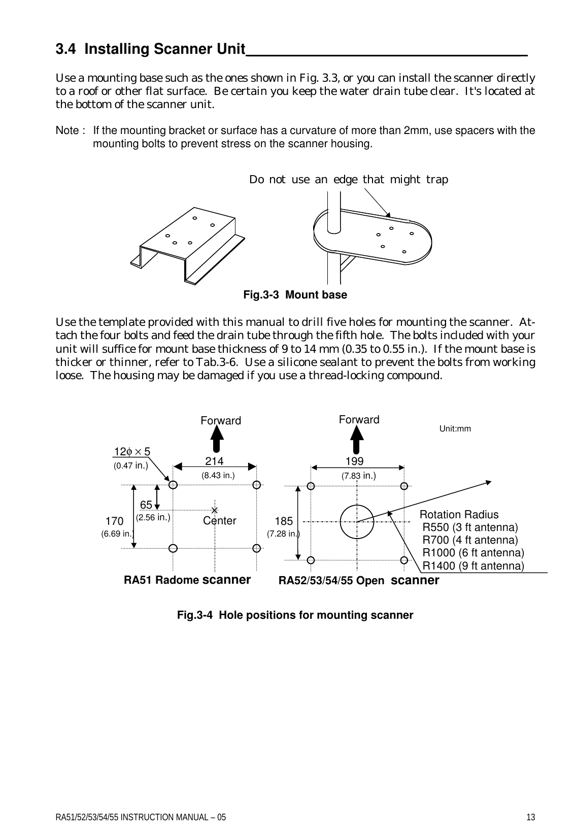 RA51/52/53/54/55 INSTRUCTION MANUAL – 05    13 3.4  Installing Scanner Unit _________________________________   Use a mounting base such as the ones shown in Fig. 3.3, or you can install the scanner directly to a roof or other flat surface.  Be certain you keep the water drain tube clear.  It&apos;s located at the bottom of the scanner unit.  Note : If the mounting bracket or surface has a curvature of more than 2mm, use spacers with the mounting bolts to prevent stress on the scanner housing.           Fig.3-3  Mount base  Use the template provided with this manual to drill five holes for mounting the scanner.  At-tach the four bolts and feed the drain tube through the fifth hole.  The bolts included with your unit will suffice for mount base thickness of 9 to 14 mm (0.35 to 0.55 in.).  If the mount base is thicker or thinner, refer to Tab.3-6.  Use a silicone sealant to prevent the bolts from working loose.  The housing may be damaged if you use a thread-locking compound.                  Fig.3-4  Hole positions for mounting scanner Do not use an edge that might trap water. Center 214 170 12φ × 5 Unit:mm 65 Forward (8.43 in.) (2.56 in.) (0.47 in.) (6.69 in.) 199 (7.83 in.) Forward 185 (7.28 in.) Rotation Radius  R550 (3 ft antenna)  R700 (4 ft antenna)   R1000 (6 ft antenna)  R1400 (9 ft antenna) RA51 Radome scanner RA52/53/54/55 Open  scanner 