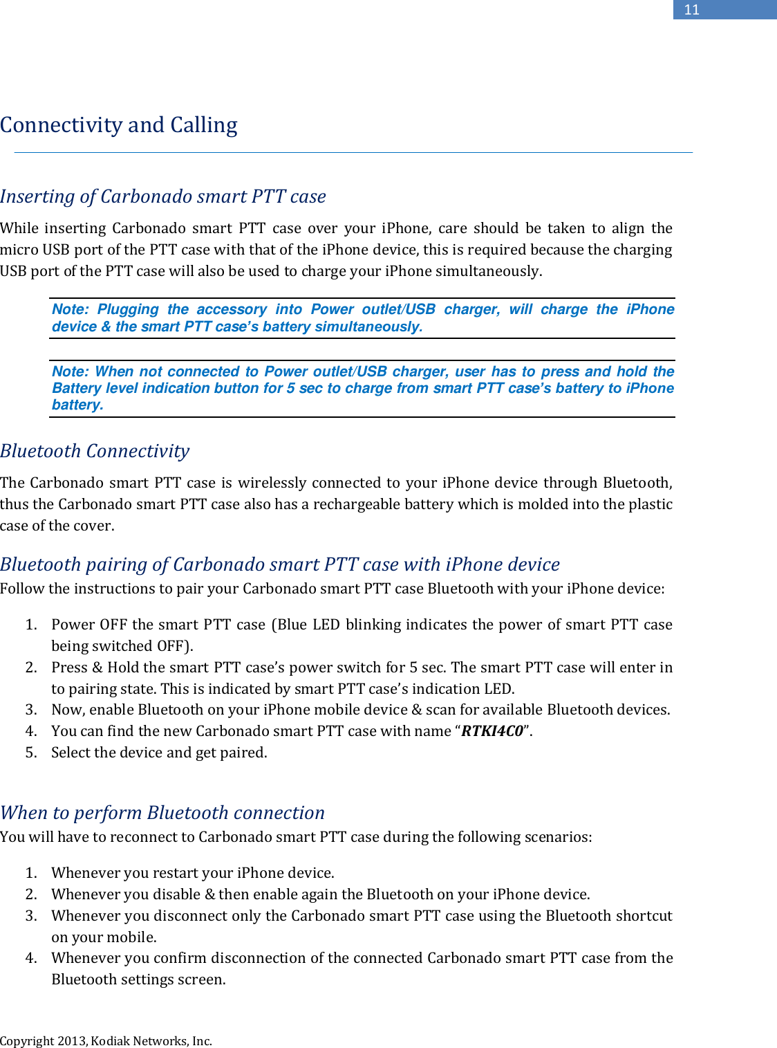  Copyright 2013, Kodiak Networks, Inc.      11  Connectivity and Calling  Inserting of Carbonado smart PTT case While  inserting  Carbonado  smart  PTT  case  over  your  iPhone,  care  should  be  taken  to  align  the micro USB port of the PTT case with that of the iPhone device, this is required because the charging USB port of the PTT case will also be used to charge your iPhone simultaneously.  Note:  Plugging  the  accessory  into  Power  outlet/USB  charger,  will  charge  the  iPhone device &amp; the smart PTT case’s battery simultaneously.  Note: When not connected to Power outlet/USB charger, user has to press and hold the Battery level indication button for 5 sec to charge from smart PTT case’s battery to iPhone battery.   Bluetooth Connectivity The Carbonado smart PTT case is  wirelessly connected to your iPhone device through Bluetooth, thus the Carbonado smart PTT case also has a rechargeable battery which is molded into the plastic case of the cover. Bluetooth pairing of Carbonado smart PTT case with iPhone device Follow the instructions to pair your Carbonado smart PTT case Bluetooth with your iPhone device: 1. Power OFF the smart PTT  case (Blue LED blinking indicates the power of smart  PTT case being switched OFF). 2. Press &amp; Hold the smart PTT case’s power switch for 5 sec. The smart PTT case will enter in to pairing state. This is indicated by smart PTT case’s indication LED. 3. Now, enable Bluetooth on your iPhone mobile device &amp; scan for available Bluetooth devices. 4. You can find the new Carbonado smart PTT case with name “RTKI4C0”. 5. Select the device and get paired.  When to perform Bluetooth connection You will have to reconnect to Carbonado smart PTT case during the following scenarios: 1. Whenever you restart your iPhone device. 2. Whenever you disable &amp; then enable again the Bluetooth on your iPhone device. 3. Whenever you disconnect only the Carbonado smart PTT case using the Bluetooth shortcut on your mobile. 4. Whenever you confirm disconnection of the connected Carbonado smart PTT case from the Bluetooth settings screen. 
