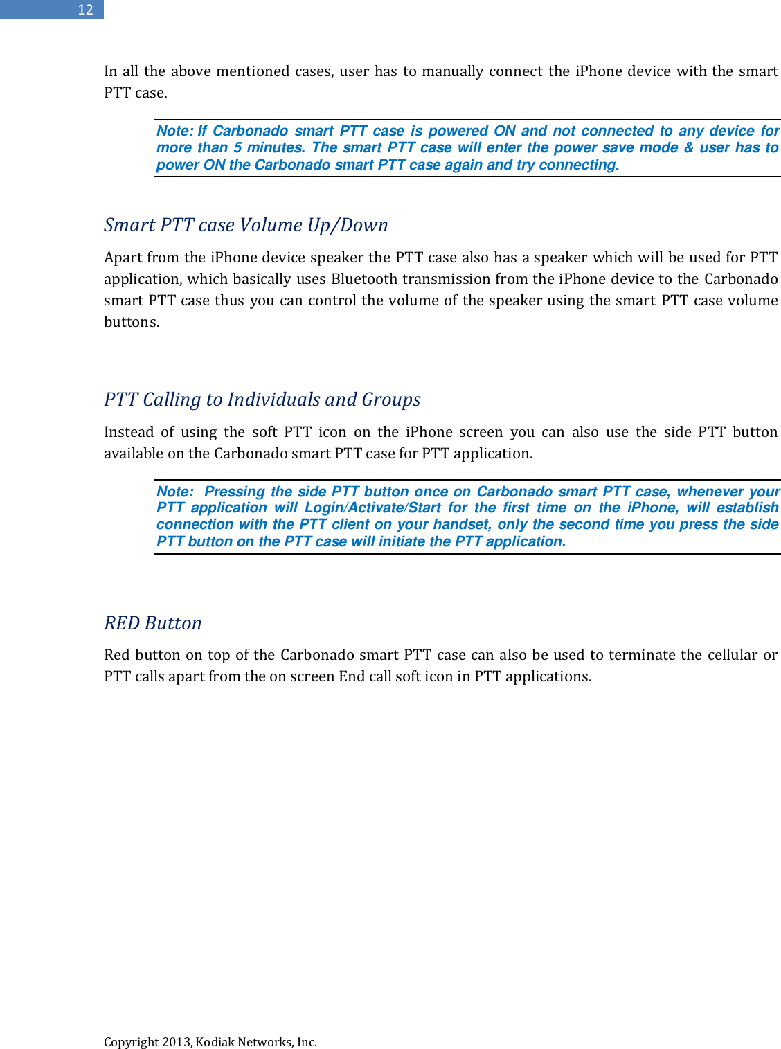 Copyright 2013, Kodiak Networks, Inc.      12 In all the above mentioned  cases, user has to manually connect the iPhone device with the smart PTT case.  Note: If Carbonado smart PTT case  is powered ON and not connected to  any device for more than 5 minutes. The smart PTT case will enter the power save mode &amp; user has to power ON the Carbonado smart PTT case again and try connecting.  Smart PTT case Volume Up/Down Apart from the iPhone device speaker the PTT case also has a speaker which will be used for PTT application, which basically uses Bluetooth transmission from the iPhone device to the Carbonado smart PTT case thus you can control the volume of the speaker using the smart  PTT case volume buttons.  PTT Calling to Individuals and Groups Instead  of  using  the soft  PTT  icon  on  the  iPhone  screen  you  can  also  use  the  side  PTT  button available on the Carbonado smart PTT case for PTT application. Note:  Pressing the side PTT button once on Carbonado smart PTT case, whenever your PTT  application  will  Login/Activate/Start  for  the  first  time  on  the  iPhone,  will  establish connection with the PTT client on your handset, only the second time you press the side PTT button on the PTT case will initiate the PTT application.  RED Button Red button on top of the Carbonado smart PTT case can also be used to terminate the cellular or PTT calls apart from the on screen End call soft icon in PTT applications.         